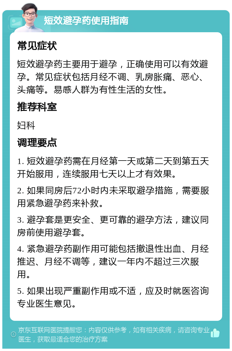 短效避孕药使用指南 常见症状 短效避孕药主要用于避孕，正确使用可以有效避孕。常见症状包括月经不调、乳房胀痛、恶心、头痛等。易感人群为有性生活的女性。 推荐科室 妇科 调理要点 1. 短效避孕药需在月经第一天或第二天到第五天开始服用，连续服用七天以上才有效果。 2. 如果同房后72小时内未采取避孕措施，需要服用紧急避孕药来补救。 3. 避孕套是更安全、更可靠的避孕方法，建议同房前使用避孕套。 4. 紧急避孕药副作用可能包括撤退性出血、月经推迟、月经不调等，建议一年内不超过三次服用。 5. 如果出现严重副作用或不适，应及时就医咨询专业医生意见。