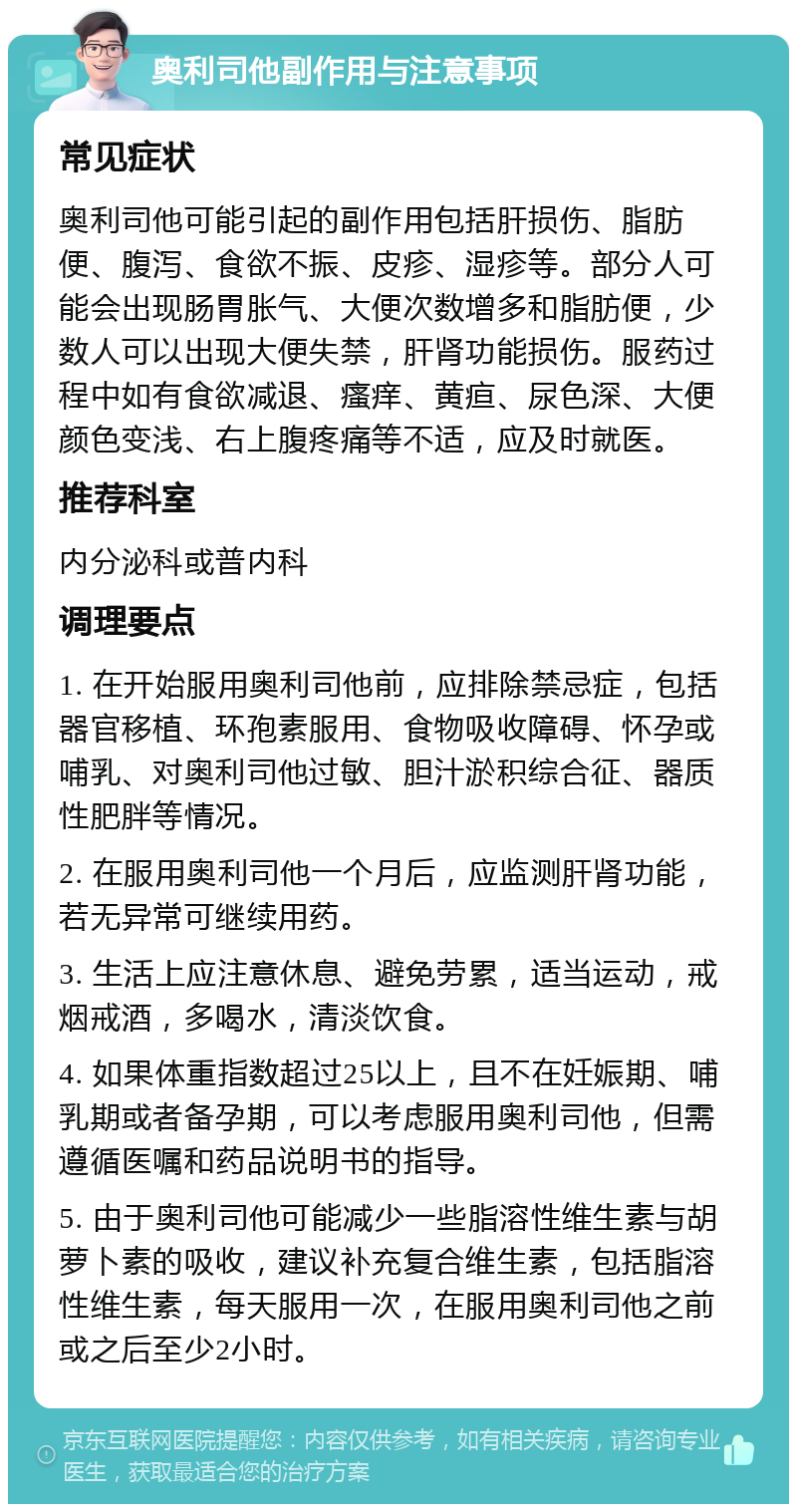 奥利司他副作用与注意事项 常见症状 奥利司他可能引起的副作用包括肝损伤、脂肪便、腹泻、食欲不振、皮疹、湿疹等。部分人可能会出现肠胃胀气、大便次数增多和脂肪便，少数人可以出现大便失禁，肝肾功能损伤。服药过程中如有食欲减退、瘙痒、黄疸、尿色深、大便颜色变浅、右上腹疼痛等不适，应及时就医。 推荐科室 内分泌科或普内科 调理要点 1. 在开始服用奥利司他前，应排除禁忌症，包括器官移植、环孢素服用、食物吸收障碍、怀孕或哺乳、对奥利司他过敏、胆汁淤积综合征、器质性肥胖等情况。 2. 在服用奥利司他一个月后，应监测肝肾功能，若无异常可继续用药。 3. 生活上应注意休息、避免劳累，适当运动，戒烟戒酒，多喝水，清淡饮食。 4. 如果体重指数超过25以上，且不在妊娠期、哺乳期或者备孕期，可以考虑服用奥利司他，但需遵循医嘱和药品说明书的指导。 5. 由于奥利司他可能减少一些脂溶性维生素与胡萝卜素的吸收，建议补充复合维生素，包括脂溶性维生素，每天服用一次，在服用奥利司他之前或之后至少2小时。