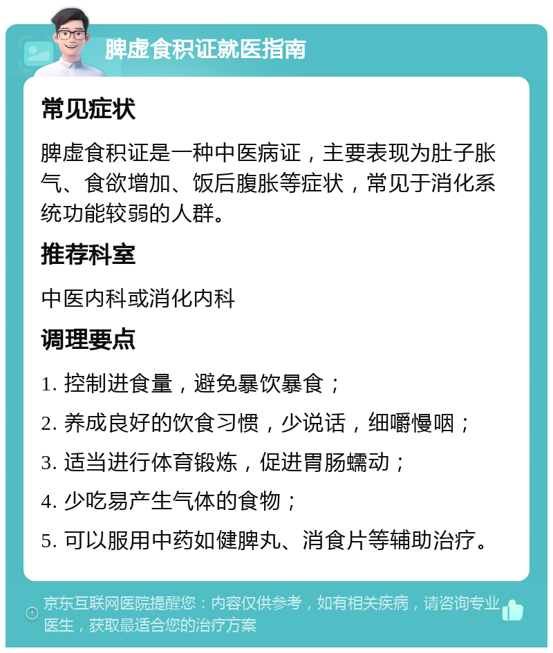 脾虚食积证就医指南 常见症状 脾虚食积证是一种中医病证，主要表现为肚子胀气、食欲增加、饭后腹胀等症状，常见于消化系统功能较弱的人群。 推荐科室 中医内科或消化内科 调理要点 1. 控制进食量，避免暴饮暴食； 2. 养成良好的饮食习惯，少说话，细嚼慢咽； 3. 适当进行体育锻炼，促进胃肠蠕动； 4. 少吃易产生气体的食物； 5. 可以服用中药如健脾丸、消食片等辅助治疗。