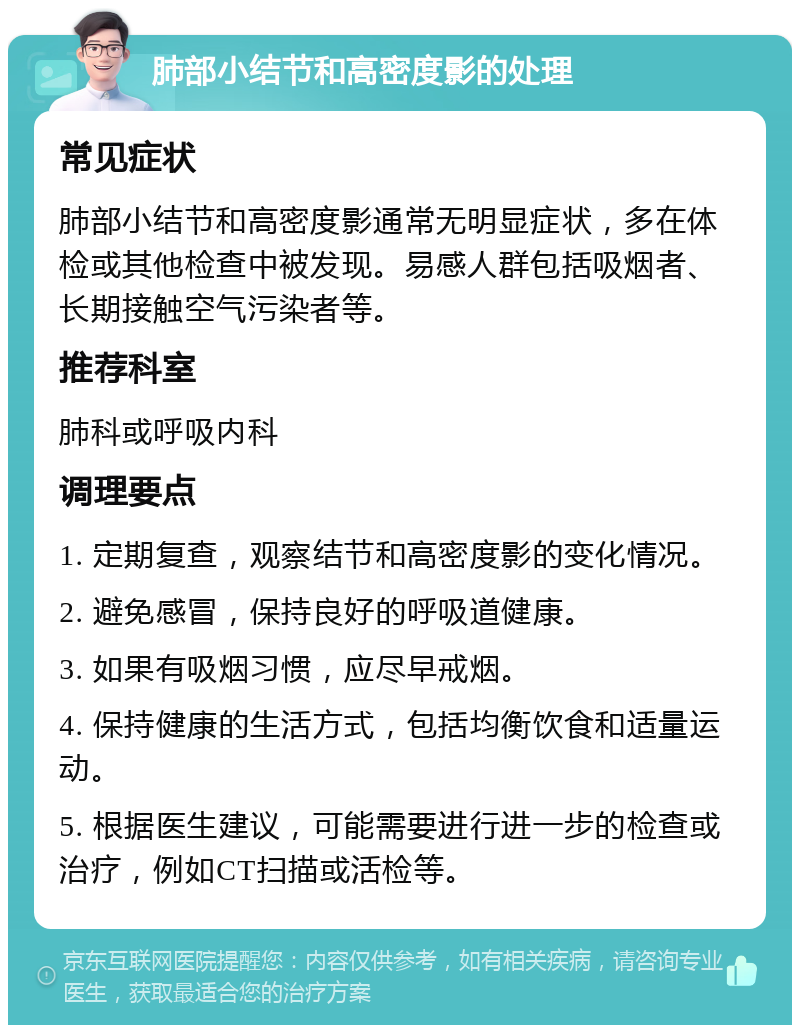 肺部小结节和高密度影的处理 常见症状 肺部小结节和高密度影通常无明显症状，多在体检或其他检查中被发现。易感人群包括吸烟者、长期接触空气污染者等。 推荐科室 肺科或呼吸内科 调理要点 1. 定期复查，观察结节和高密度影的变化情况。 2. 避免感冒，保持良好的呼吸道健康。 3. 如果有吸烟习惯，应尽早戒烟。 4. 保持健康的生活方式，包括均衡饮食和适量运动。 5. 根据医生建议，可能需要进行进一步的检查或治疗，例如CT扫描或活检等。