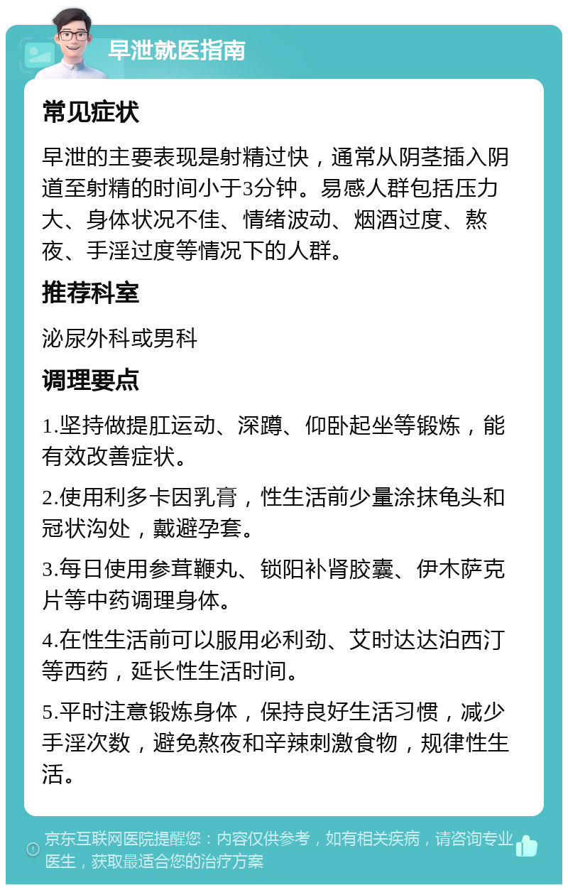 早泄就医指南 常见症状 早泄的主要表现是射精过快，通常从阴茎插入阴道至射精的时间小于3分钟。易感人群包括压力大、身体状况不佳、情绪波动、烟酒过度、熬夜、手淫过度等情况下的人群。 推荐科室 泌尿外科或男科 调理要点 1.坚持做提肛运动、深蹲、仰卧起坐等锻炼，能有效改善症状。 2.使用利多卡因乳膏，性生活前少量涂抹龟头和冠状沟处，戴避孕套。 3.每日使用参茸鞭丸、锁阳补肾胶囊、伊木萨克片等中药调理身体。 4.在性生活前可以服用必利劲、艾时达达泊西汀等西药，延长性生活时间。 5.平时注意锻炼身体，保持良好生活习惯，减少手淫次数，避免熬夜和辛辣刺激食物，规律性生活。