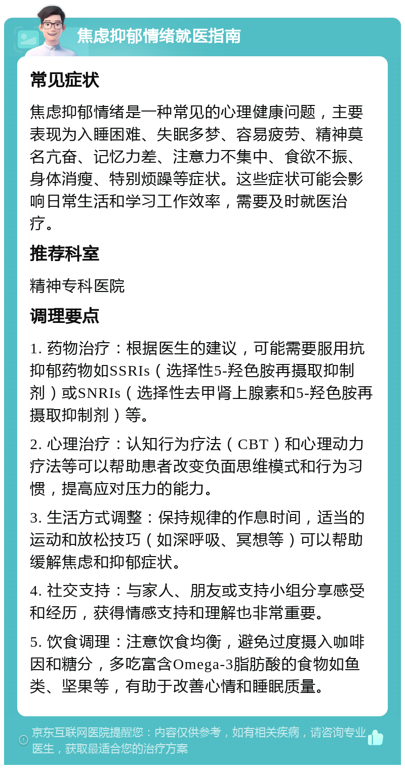 焦虑抑郁情绪就医指南 常见症状 焦虑抑郁情绪是一种常见的心理健康问题，主要表现为入睡困难、失眠多梦、容易疲劳、精神莫名亢奋、记忆力差、注意力不集中、食欲不振、身体消瘦、特别烦躁等症状。这些症状可能会影响日常生活和学习工作效率，需要及时就医治疗。 推荐科室 精神专科医院 调理要点 1. 药物治疗：根据医生的建议，可能需要服用抗抑郁药物如SSRIs（选择性5-羟色胺再摄取抑制剂）或SNRIs（选择性去甲肾上腺素和5-羟色胺再摄取抑制剂）等。 2. 心理治疗：认知行为疗法（CBT）和心理动力疗法等可以帮助患者改变负面思维模式和行为习惯，提高应对压力的能力。 3. 生活方式调整：保持规律的作息时间，适当的运动和放松技巧（如深呼吸、冥想等）可以帮助缓解焦虑和抑郁症状。 4. 社交支持：与家人、朋友或支持小组分享感受和经历，获得情感支持和理解也非常重要。 5. 饮食调理：注意饮食均衡，避免过度摄入咖啡因和糖分，多吃富含Omega-3脂肪酸的食物如鱼类、坚果等，有助于改善心情和睡眠质量。