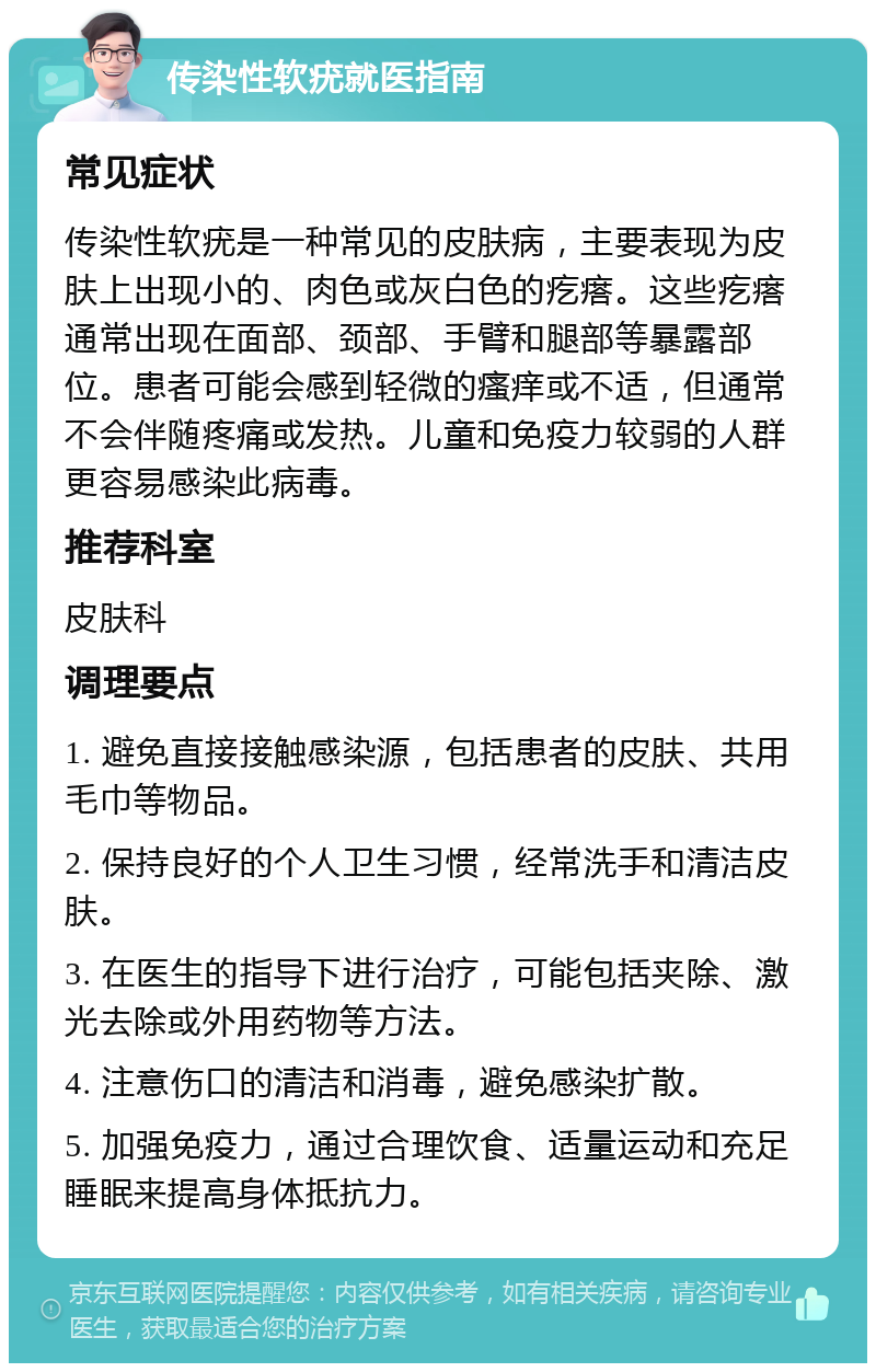 传染性软疣就医指南 常见症状 传染性软疣是一种常见的皮肤病，主要表现为皮肤上出现小的、肉色或灰白色的疙瘩。这些疙瘩通常出现在面部、颈部、手臂和腿部等暴露部位。患者可能会感到轻微的瘙痒或不适，但通常不会伴随疼痛或发热。儿童和免疫力较弱的人群更容易感染此病毒。 推荐科室 皮肤科 调理要点 1. 避免直接接触感染源，包括患者的皮肤、共用毛巾等物品。 2. 保持良好的个人卫生习惯，经常洗手和清洁皮肤。 3. 在医生的指导下进行治疗，可能包括夹除、激光去除或外用药物等方法。 4. 注意伤口的清洁和消毒，避免感染扩散。 5. 加强免疫力，通过合理饮食、适量运动和充足睡眠来提高身体抵抗力。