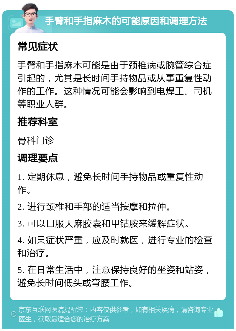 手臂和手指麻木的可能原因和调理方法 常见症状 手臂和手指麻木可能是由于颈椎病或腕管综合症引起的，尤其是长时间手持物品或从事重复性动作的工作。这种情况可能会影响到电焊工、司机等职业人群。 推荐科室 骨科门诊 调理要点 1. 定期休息，避免长时间手持物品或重复性动作。 2. 进行颈椎和手部的适当按摩和拉伸。 3. 可以口服天麻胶囊和甲钴胺来缓解症状。 4. 如果症状严重，应及时就医，进行专业的检查和治疗。 5. 在日常生活中，注意保持良好的坐姿和站姿，避免长时间低头或弯腰工作。