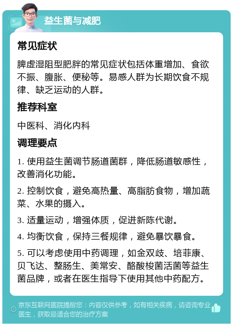 益生菌与减肥 常见症状 脾虚湿阻型肥胖的常见症状包括体重增加、食欲不振、腹胀、便秘等。易感人群为长期饮食不规律、缺乏运动的人群。 推荐科室 中医科、消化内科 调理要点 1. 使用益生菌调节肠道菌群，降低肠道敏感性，改善消化功能。 2. 控制饮食，避免高热量、高脂肪食物，增加蔬菜、水果的摄入。 3. 适量运动，增强体质，促进新陈代谢。 4. 均衡饮食，保持三餐规律，避免暴饮暴食。 5. 可以考虑使用中药调理，如金双歧、培菲康、贝飞达、整肠生、美常安、酪酸梭菌活菌等益生菌品牌，或者在医生指导下使用其他中药配方。