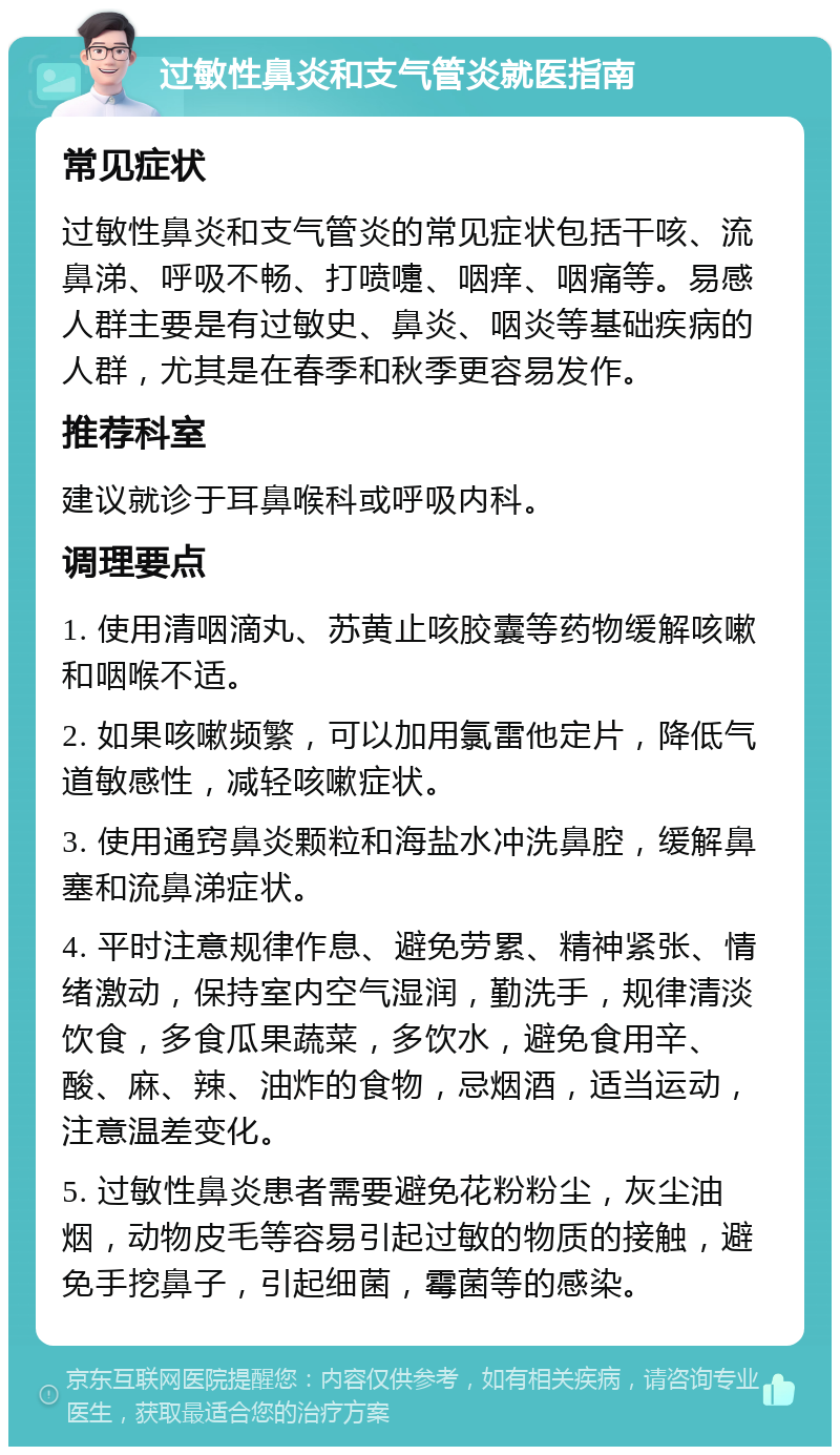 过敏性鼻炎和支气管炎就医指南 常见症状 过敏性鼻炎和支气管炎的常见症状包括干咳、流鼻涕、呼吸不畅、打喷嚏、咽痒、咽痛等。易感人群主要是有过敏史、鼻炎、咽炎等基础疾病的人群，尤其是在春季和秋季更容易发作。 推荐科室 建议就诊于耳鼻喉科或呼吸内科。 调理要点 1. 使用清咽滴丸、苏黄止咳胶囊等药物缓解咳嗽和咽喉不适。 2. 如果咳嗽频繁，可以加用氯雷他定片，降低气道敏感性，减轻咳嗽症状。 3. 使用通窍鼻炎颗粒和海盐水冲洗鼻腔，缓解鼻塞和流鼻涕症状。 4. 平时注意规律作息、避免劳累、精神紧张、情绪激动，保持室内空气湿润，勤洗手，规律清淡饮食，多食瓜果蔬菜，多饮水，避免食用辛、酸、麻、辣、油炸的食物，忌烟酒，适当运动，注意温差变化。 5. 过敏性鼻炎患者需要避免花粉粉尘，灰尘油烟，动物皮毛等容易引起过敏的物质的接触，避免手挖鼻子，引起细菌，霉菌等的感染。