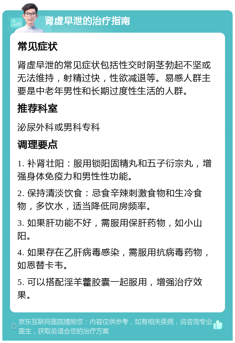 肾虚早泄的治疗指南 常见症状 肾虚早泄的常见症状包括性交时阴茎勃起不坚或无法维持，射精过快，性欲减退等。易感人群主要是中老年男性和长期过度性生活的人群。 推荐科室 泌尿外科或男科专科 调理要点 1. 补肾壮阳：服用锁阳固精丸和五子衍宗丸，增强身体免疫力和男性性功能。 2. 保持清淡饮食：忌食辛辣刺激食物和生冷食物，多饮水，适当降低同房频率。 3. 如果肝功能不好，需服用保肝药物，如小山阳。 4. 如果存在乙肝病毒感染，需服用抗病毒药物，如恩替卡韦。 5. 可以搭配淫羊藿胶囊一起服用，增强治疗效果。