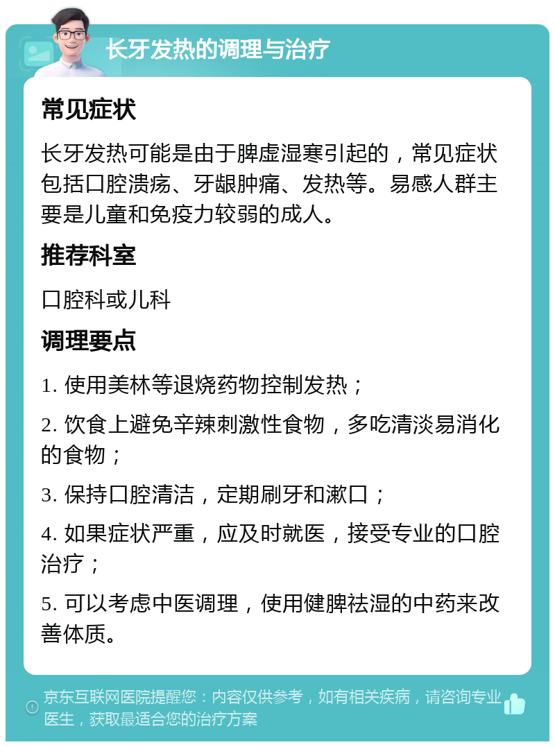 长牙发热的调理与治疗 常见症状 长牙发热可能是由于脾虚湿寒引起的，常见症状包括口腔溃疡、牙龈肿痛、发热等。易感人群主要是儿童和免疫力较弱的成人。 推荐科室 口腔科或儿科 调理要点 1. 使用美林等退烧药物控制发热； 2. 饮食上避免辛辣刺激性食物，多吃清淡易消化的食物； 3. 保持口腔清洁，定期刷牙和漱口； 4. 如果症状严重，应及时就医，接受专业的口腔治疗； 5. 可以考虑中医调理，使用健脾祛湿的中药来改善体质。