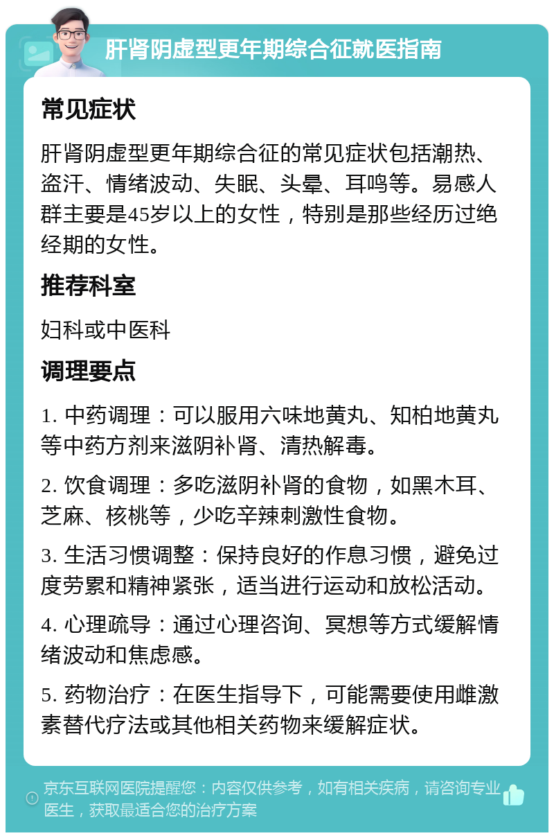 肝肾阴虚型更年期综合征就医指南 常见症状 肝肾阴虚型更年期综合征的常见症状包括潮热、盗汗、情绪波动、失眠、头晕、耳鸣等。易感人群主要是45岁以上的女性，特别是那些经历过绝经期的女性。 推荐科室 妇科或中医科 调理要点 1. 中药调理：可以服用六味地黄丸、知柏地黄丸等中药方剂来滋阴补肾、清热解毒。 2. 饮食调理：多吃滋阴补肾的食物，如黑木耳、芝麻、核桃等，少吃辛辣刺激性食物。 3. 生活习惯调整：保持良好的作息习惯，避免过度劳累和精神紧张，适当进行运动和放松活动。 4. 心理疏导：通过心理咨询、冥想等方式缓解情绪波动和焦虑感。 5. 药物治疗：在医生指导下，可能需要使用雌激素替代疗法或其他相关药物来缓解症状。