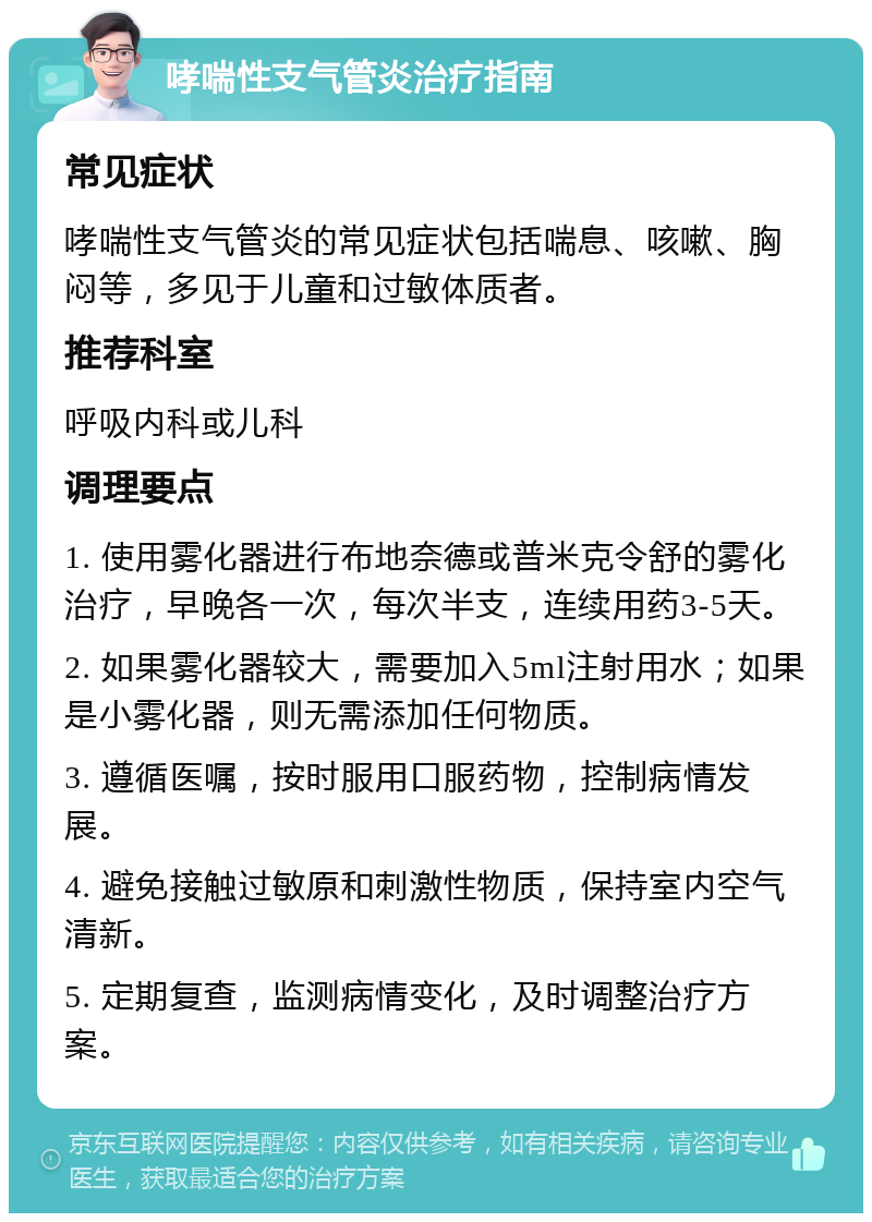 哮喘性支气管炎治疗指南 常见症状 哮喘性支气管炎的常见症状包括喘息、咳嗽、胸闷等，多见于儿童和过敏体质者。 推荐科室 呼吸内科或儿科 调理要点 1. 使用雾化器进行布地奈德或普米克令舒的雾化治疗，早晚各一次，每次半支，连续用药3-5天。 2. 如果雾化器较大，需要加入5ml注射用水；如果是小雾化器，则无需添加任何物质。 3. 遵循医嘱，按时服用口服药物，控制病情发展。 4. 避免接触过敏原和刺激性物质，保持室内空气清新。 5. 定期复查，监测病情变化，及时调整治疗方案。