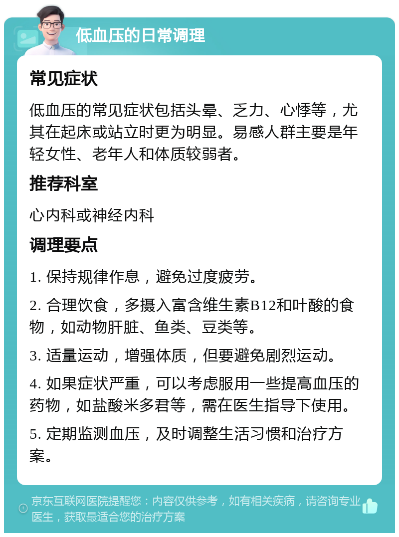 低血压的日常调理 常见症状 低血压的常见症状包括头晕、乏力、心悸等，尤其在起床或站立时更为明显。易感人群主要是年轻女性、老年人和体质较弱者。 推荐科室 心内科或神经内科 调理要点 1. 保持规律作息，避免过度疲劳。 2. 合理饮食，多摄入富含维生素B12和叶酸的食物，如动物肝脏、鱼类、豆类等。 3. 适量运动，增强体质，但要避免剧烈运动。 4. 如果症状严重，可以考虑服用一些提高血压的药物，如盐酸米多君等，需在医生指导下使用。 5. 定期监测血压，及时调整生活习惯和治疗方案。