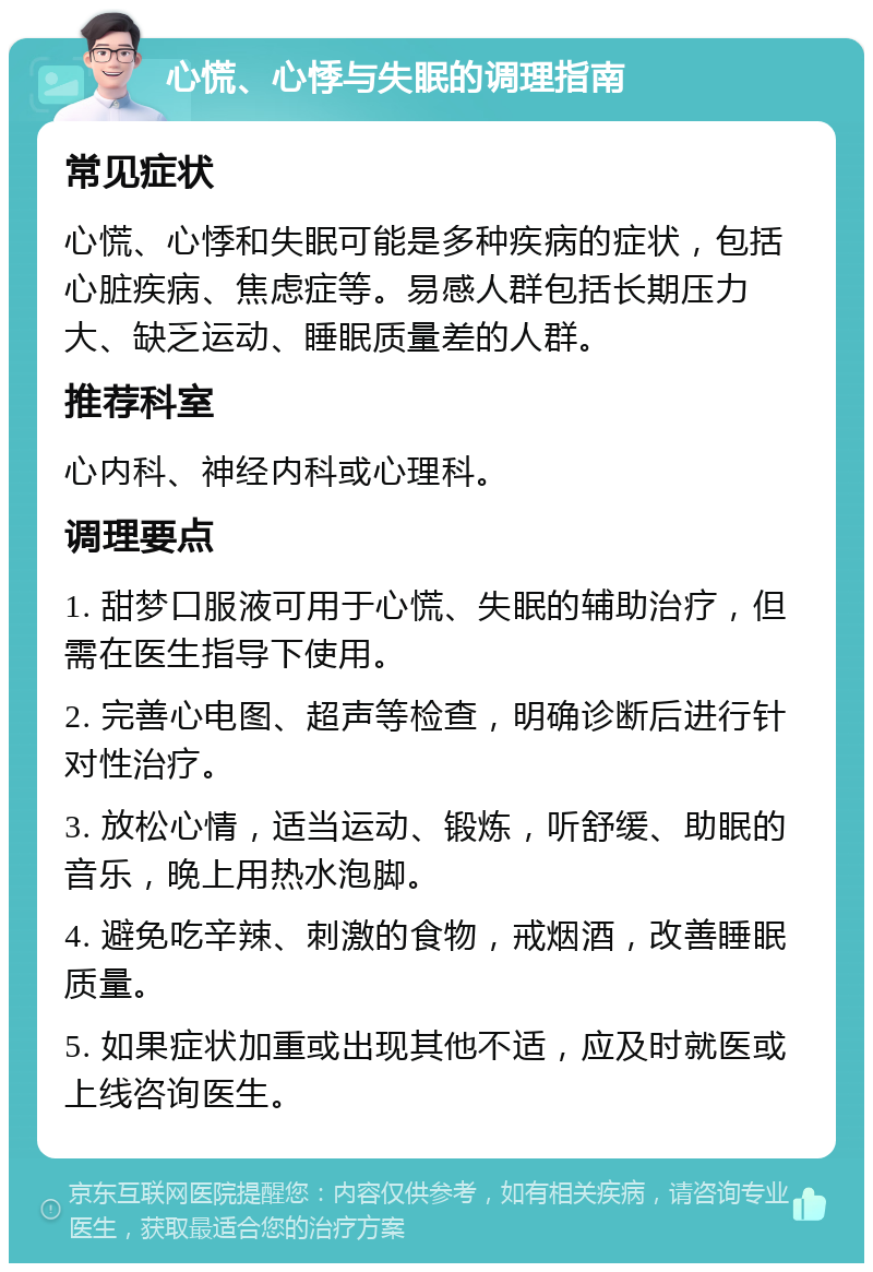 心慌、心悸与失眠的调理指南 常见症状 心慌、心悸和失眠可能是多种疾病的症状，包括心脏疾病、焦虑症等。易感人群包括长期压力大、缺乏运动、睡眠质量差的人群。 推荐科室 心内科、神经内科或心理科。 调理要点 1. 甜梦口服液可用于心慌、失眠的辅助治疗，但需在医生指导下使用。 2. 完善心电图、超声等检查，明确诊断后进行针对性治疗。 3. 放松心情，适当运动、锻炼，听舒缓、助眠的音乐，晚上用热水泡脚。 4. 避免吃辛辣、刺激的食物，戒烟酒，改善睡眠质量。 5. 如果症状加重或出现其他不适，应及时就医或上线咨询医生。