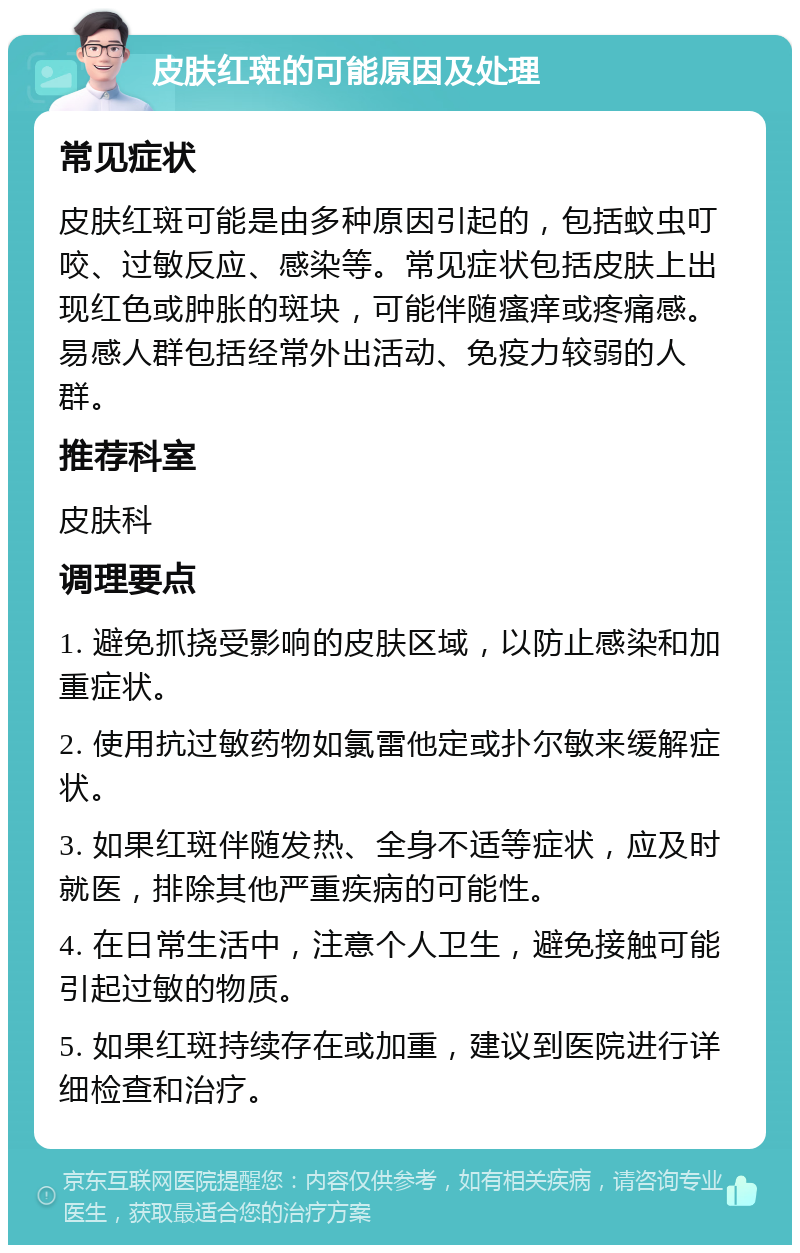 皮肤红斑的可能原因及处理 常见症状 皮肤红斑可能是由多种原因引起的，包括蚊虫叮咬、过敏反应、感染等。常见症状包括皮肤上出现红色或肿胀的斑块，可能伴随瘙痒或疼痛感。易感人群包括经常外出活动、免疫力较弱的人群。 推荐科室 皮肤科 调理要点 1. 避免抓挠受影响的皮肤区域，以防止感染和加重症状。 2. 使用抗过敏药物如氯雷他定或扑尔敏来缓解症状。 3. 如果红斑伴随发热、全身不适等症状，应及时就医，排除其他严重疾病的可能性。 4. 在日常生活中，注意个人卫生，避免接触可能引起过敏的物质。 5. 如果红斑持续存在或加重，建议到医院进行详细检查和治疗。