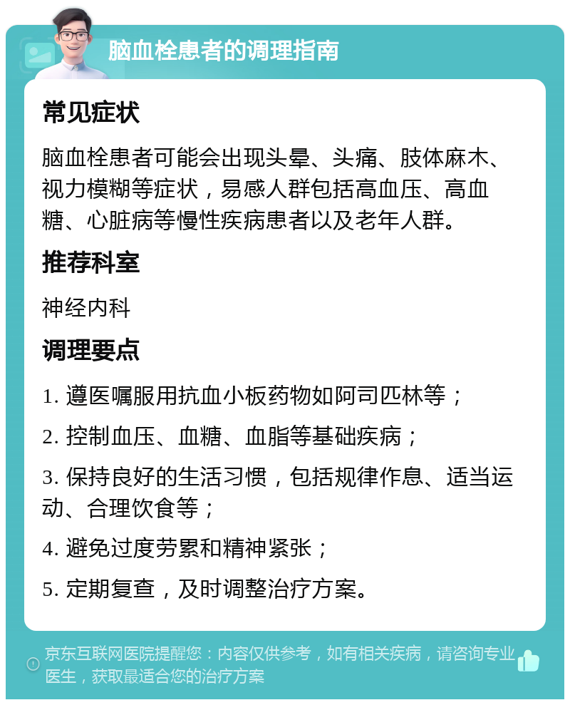 脑血栓患者的调理指南 常见症状 脑血栓患者可能会出现头晕、头痛、肢体麻木、视力模糊等症状，易感人群包括高血压、高血糖、心脏病等慢性疾病患者以及老年人群。 推荐科室 神经内科 调理要点 1. 遵医嘱服用抗血小板药物如阿司匹林等； 2. 控制血压、血糖、血脂等基础疾病； 3. 保持良好的生活习惯，包括规律作息、适当运动、合理饮食等； 4. 避免过度劳累和精神紧张； 5. 定期复查，及时调整治疗方案。