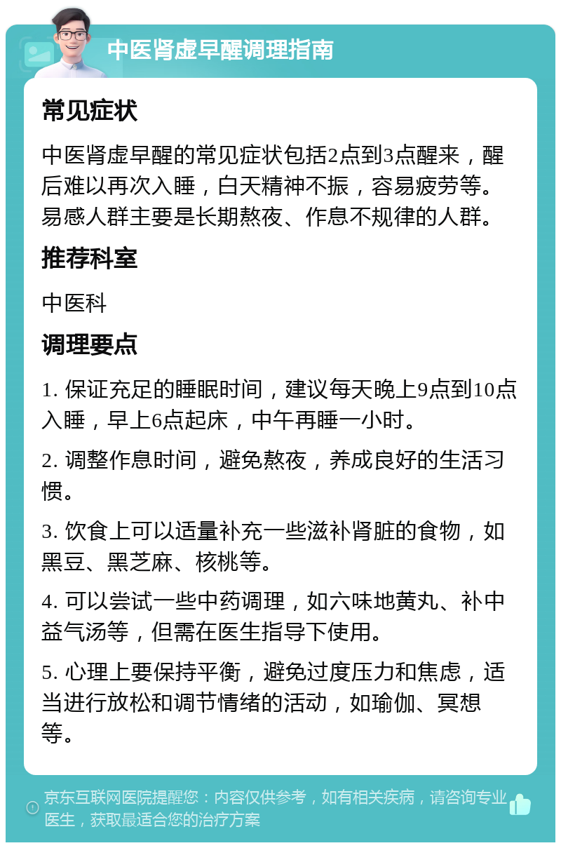 中医肾虚早醒调理指南 常见症状 中医肾虚早醒的常见症状包括2点到3点醒来，醒后难以再次入睡，白天精神不振，容易疲劳等。易感人群主要是长期熬夜、作息不规律的人群。 推荐科室 中医科 调理要点 1. 保证充足的睡眠时间，建议每天晚上9点到10点入睡，早上6点起床，中午再睡一小时。 2. 调整作息时间，避免熬夜，养成良好的生活习惯。 3. 饮食上可以适量补充一些滋补肾脏的食物，如黑豆、黑芝麻、核桃等。 4. 可以尝试一些中药调理，如六味地黄丸、补中益气汤等，但需在医生指导下使用。 5. 心理上要保持平衡，避免过度压力和焦虑，适当进行放松和调节情绪的活动，如瑜伽、冥想等。