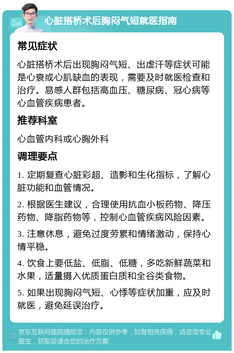 心脏搭桥术后胸闷气短就医指南 常见症状 心脏搭桥术后出现胸闷气短、出虚汗等症状可能是心衰或心肌缺血的表现，需要及时就医检查和治疗。易感人群包括高血压、糖尿病、冠心病等心血管疾病患者。 推荐科室 心血管内科或心胸外科 调理要点 1. 定期复查心脏彩超、造影和生化指标，了解心脏功能和血管情况。 2. 根据医生建议，合理使用抗血小板药物、降压药物、降脂药物等，控制心血管疾病风险因素。 3. 注意休息，避免过度劳累和情绪激动，保持心情平稳。 4. 饮食上要低盐、低脂、低糖，多吃新鲜蔬菜和水果，适量摄入优质蛋白质和全谷类食物。 5. 如果出现胸闷气短、心悸等症状加重，应及时就医，避免延误治疗。