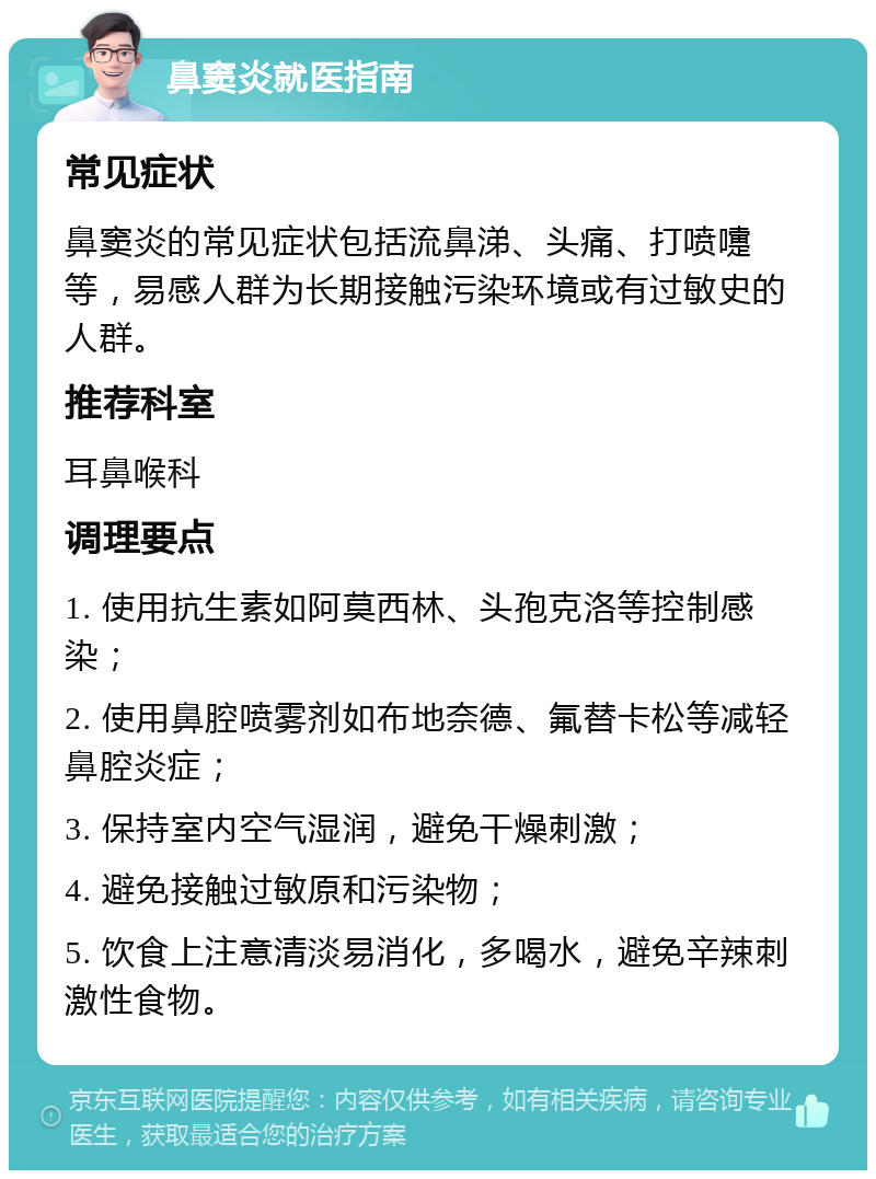 鼻窦炎就医指南 常见症状 鼻窦炎的常见症状包括流鼻涕、头痛、打喷嚏等，易感人群为长期接触污染环境或有过敏史的人群。 推荐科室 耳鼻喉科 调理要点 1. 使用抗生素如阿莫西林、头孢克洛等控制感染； 2. 使用鼻腔喷雾剂如布地奈德、氟替卡松等减轻鼻腔炎症； 3. 保持室内空气湿润，避免干燥刺激； 4. 避免接触过敏原和污染物； 5. 饮食上注意清淡易消化，多喝水，避免辛辣刺激性食物。