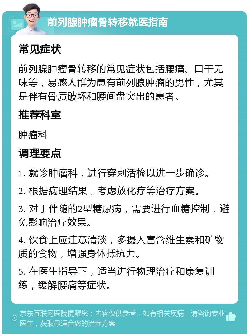 前列腺肿瘤骨转移就医指南 常见症状 前列腺肿瘤骨转移的常见症状包括腰痛、口干无味等，易感人群为患有前列腺肿瘤的男性，尤其是伴有骨质破坏和腰间盘突出的患者。 推荐科室 肿瘤科 调理要点 1. 就诊肿瘤科，进行穿刺活检以进一步确诊。 2. 根据病理结果，考虑放化疗等治疗方案。 3. 对于伴随的2型糖尿病，需要进行血糖控制，避免影响治疗效果。 4. 饮食上应注意清淡，多摄入富含维生素和矿物质的食物，增强身体抵抗力。 5. 在医生指导下，适当进行物理治疗和康复训练，缓解腰痛等症状。