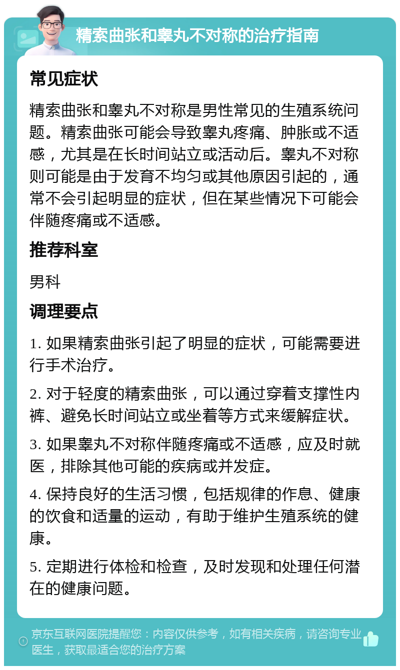 精索曲张和睾丸不对称的治疗指南 常见症状 精索曲张和睾丸不对称是男性常见的生殖系统问题。精索曲张可能会导致睾丸疼痛、肿胀或不适感，尤其是在长时间站立或活动后。睾丸不对称则可能是由于发育不均匀或其他原因引起的，通常不会引起明显的症状，但在某些情况下可能会伴随疼痛或不适感。 推荐科室 男科 调理要点 1. 如果精索曲张引起了明显的症状，可能需要进行手术治疗。 2. 对于轻度的精索曲张，可以通过穿着支撑性内裤、避免长时间站立或坐着等方式来缓解症状。 3. 如果睾丸不对称伴随疼痛或不适感，应及时就医，排除其他可能的疾病或并发症。 4. 保持良好的生活习惯，包括规律的作息、健康的饮食和适量的运动，有助于维护生殖系统的健康。 5. 定期进行体检和检查，及时发现和处理任何潜在的健康问题。