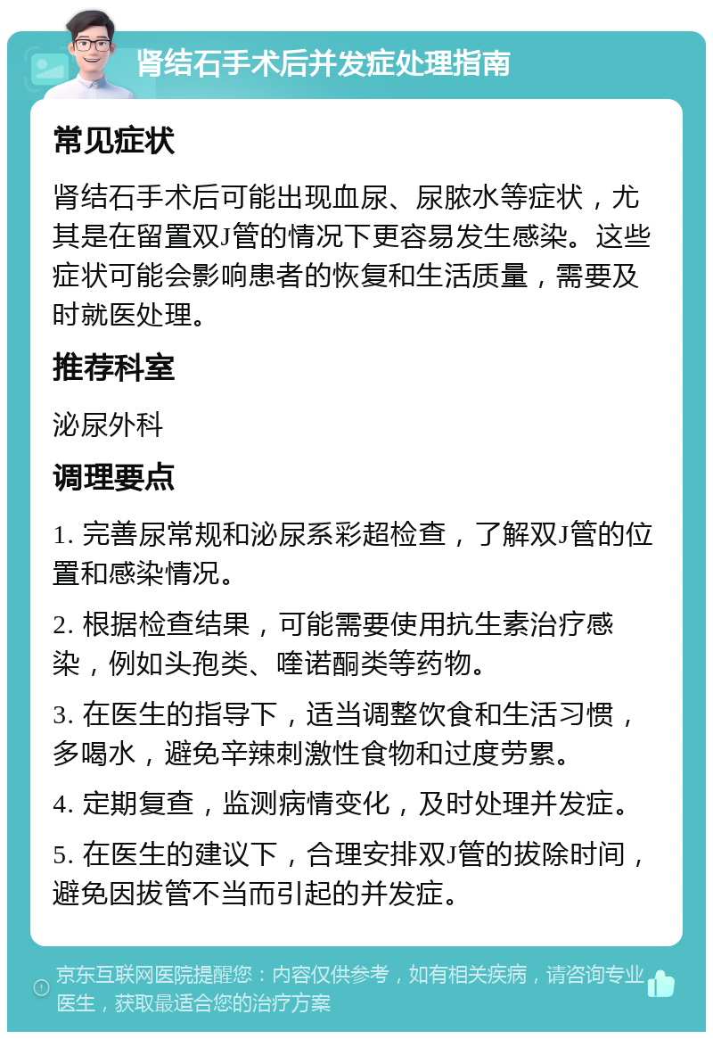 肾结石手术后并发症处理指南 常见症状 肾结石手术后可能出现血尿、尿脓水等症状，尤其是在留置双J管的情况下更容易发生感染。这些症状可能会影响患者的恢复和生活质量，需要及时就医处理。 推荐科室 泌尿外科 调理要点 1. 完善尿常规和泌尿系彩超检查，了解双J管的位置和感染情况。 2. 根据检查结果，可能需要使用抗生素治疗感染，例如头孢类、喹诺酮类等药物。 3. 在医生的指导下，适当调整饮食和生活习惯，多喝水，避免辛辣刺激性食物和过度劳累。 4. 定期复查，监测病情变化，及时处理并发症。 5. 在医生的建议下，合理安排双J管的拔除时间，避免因拔管不当而引起的并发症。