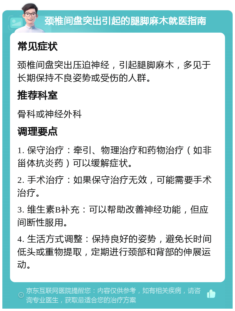 颈椎间盘突出引起的腿脚麻木就医指南 常见症状 颈椎间盘突出压迫神经，引起腿脚麻木，多见于长期保持不良姿势或受伤的人群。 推荐科室 骨科或神经外科 调理要点 1. 保守治疗：牵引、物理治疗和药物治疗（如非甾体抗炎药）可以缓解症状。 2. 手术治疗：如果保守治疗无效，可能需要手术治疗。 3. 维生素B补充：可以帮助改善神经功能，但应间断性服用。 4. 生活方式调整：保持良好的姿势，避免长时间低头或重物提取，定期进行颈部和背部的伸展运动。