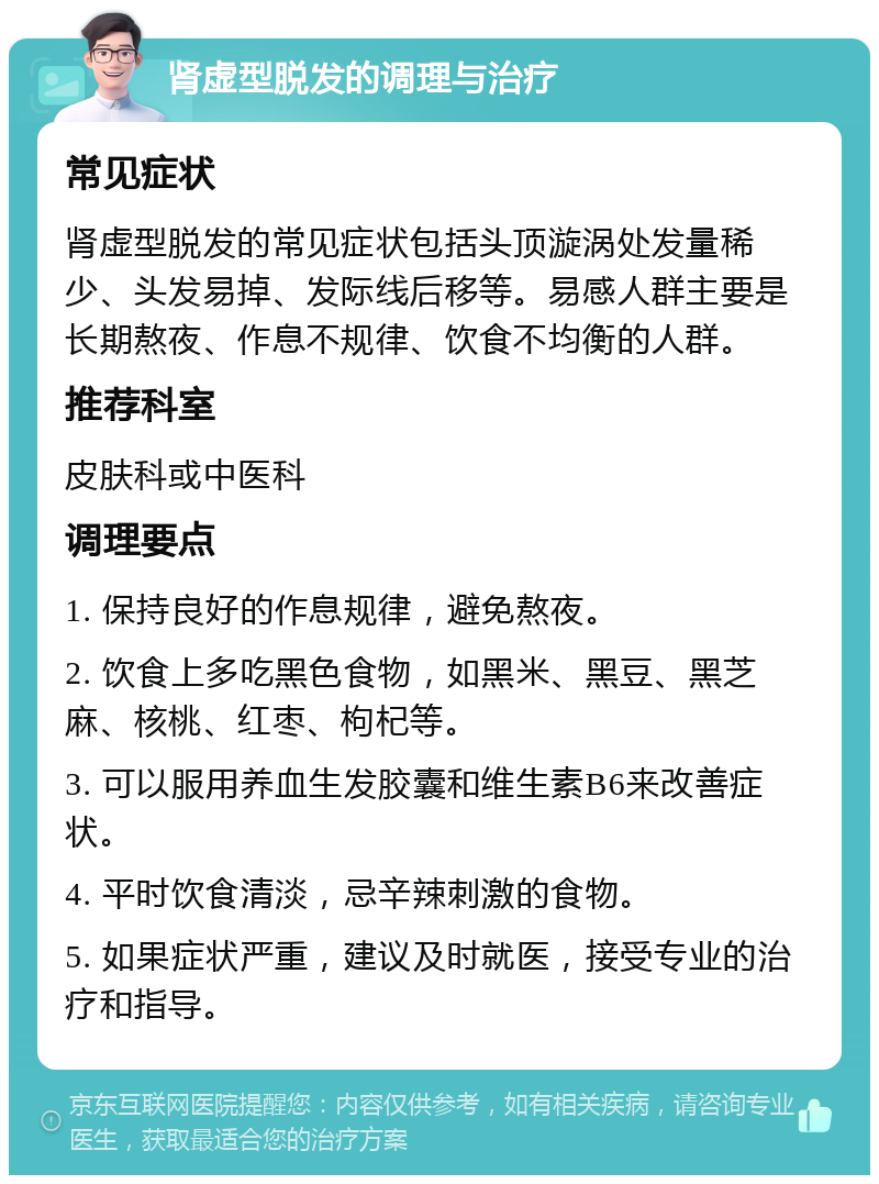 肾虚型脱发的调理与治疗 常见症状 肾虚型脱发的常见症状包括头顶漩涡处发量稀少、头发易掉、发际线后移等。易感人群主要是长期熬夜、作息不规律、饮食不均衡的人群。 推荐科室 皮肤科或中医科 调理要点 1. 保持良好的作息规律，避免熬夜。 2. 饮食上多吃黑色食物，如黑米、黑豆、黑芝麻、核桃、红枣、枸杞等。 3. 可以服用养血生发胶囊和维生素B6来改善症状。 4. 平时饮食清淡，忌辛辣刺激的食物。 5. 如果症状严重，建议及时就医，接受专业的治疗和指导。