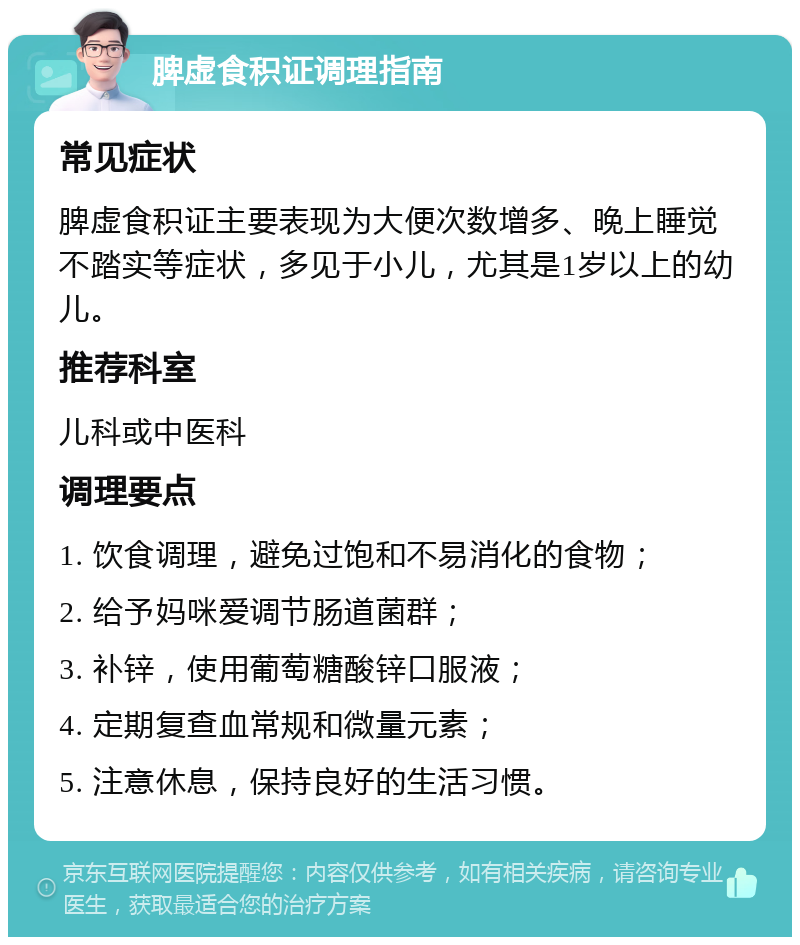 脾虚食积证调理指南 常见症状 脾虚食积证主要表现为大便次数增多、晚上睡觉不踏实等症状，多见于小儿，尤其是1岁以上的幼儿。 推荐科室 儿科或中医科 调理要点 1. 饮食调理，避免过饱和不易消化的食物； 2. 给予妈咪爱调节肠道菌群； 3. 补锌，使用葡萄糖酸锌口服液； 4. 定期复查血常规和微量元素； 5. 注意休息，保持良好的生活习惯。