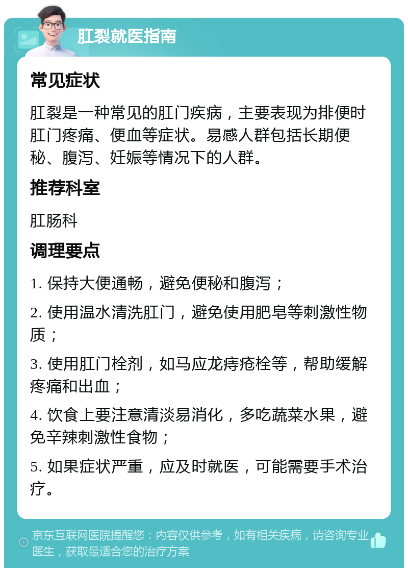 肛裂就医指南 常见症状 肛裂是一种常见的肛门疾病，主要表现为排便时肛门疼痛、便血等症状。易感人群包括长期便秘、腹泻、妊娠等情况下的人群。 推荐科室 肛肠科 调理要点 1. 保持大便通畅，避免便秘和腹泻； 2. 使用温水清洗肛门，避免使用肥皂等刺激性物质； 3. 使用肛门栓剂，如马应龙痔疮栓等，帮助缓解疼痛和出血； 4. 饮食上要注意清淡易消化，多吃蔬菜水果，避免辛辣刺激性食物； 5. 如果症状严重，应及时就医，可能需要手术治疗。