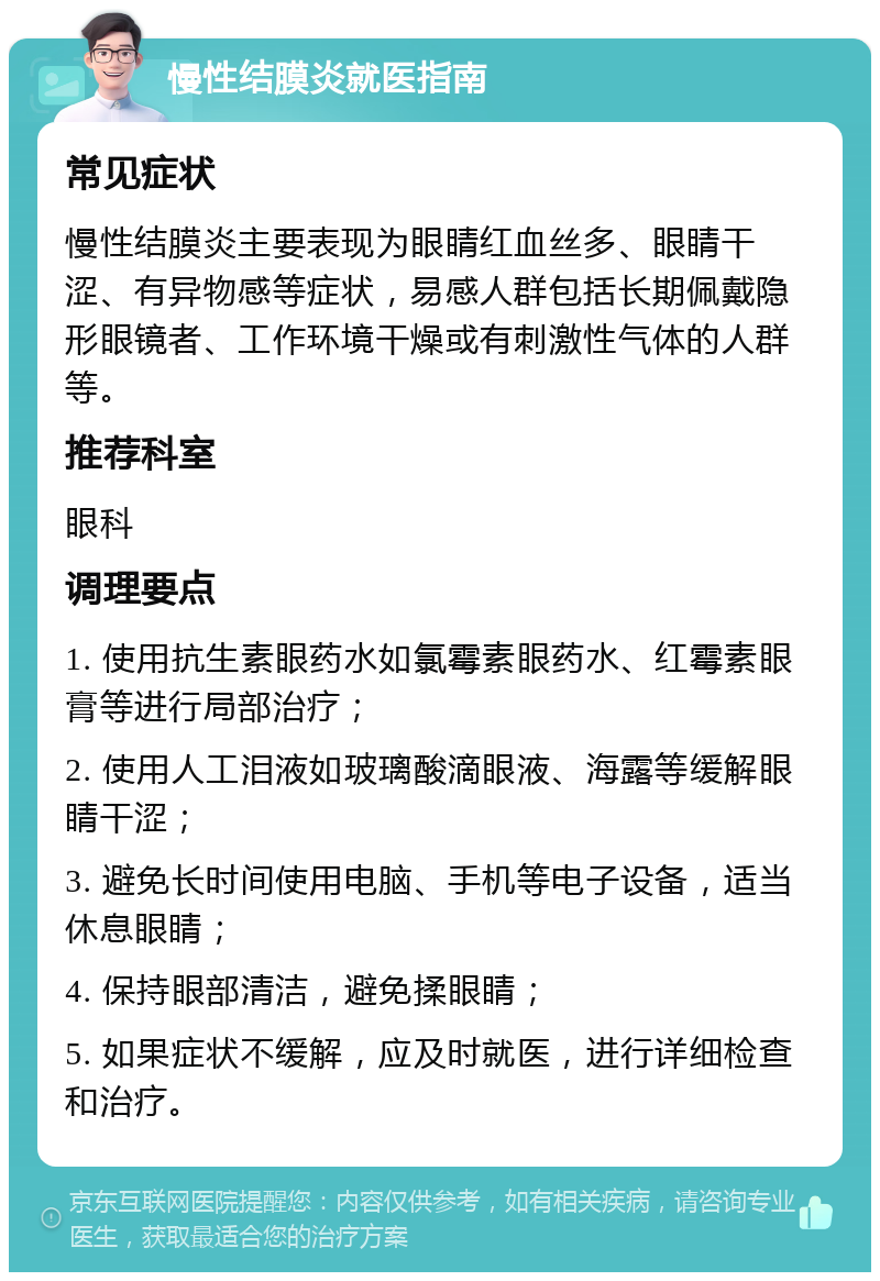 慢性结膜炎就医指南 常见症状 慢性结膜炎主要表现为眼睛红血丝多、眼睛干涩、有异物感等症状，易感人群包括长期佩戴隐形眼镜者、工作环境干燥或有刺激性气体的人群等。 推荐科室 眼科 调理要点 1. 使用抗生素眼药水如氯霉素眼药水、红霉素眼膏等进行局部治疗； 2. 使用人工泪液如玻璃酸滴眼液、海露等缓解眼睛干涩； 3. 避免长时间使用电脑、手机等电子设备，适当休息眼睛； 4. 保持眼部清洁，避免揉眼睛； 5. 如果症状不缓解，应及时就医，进行详细检查和治疗。