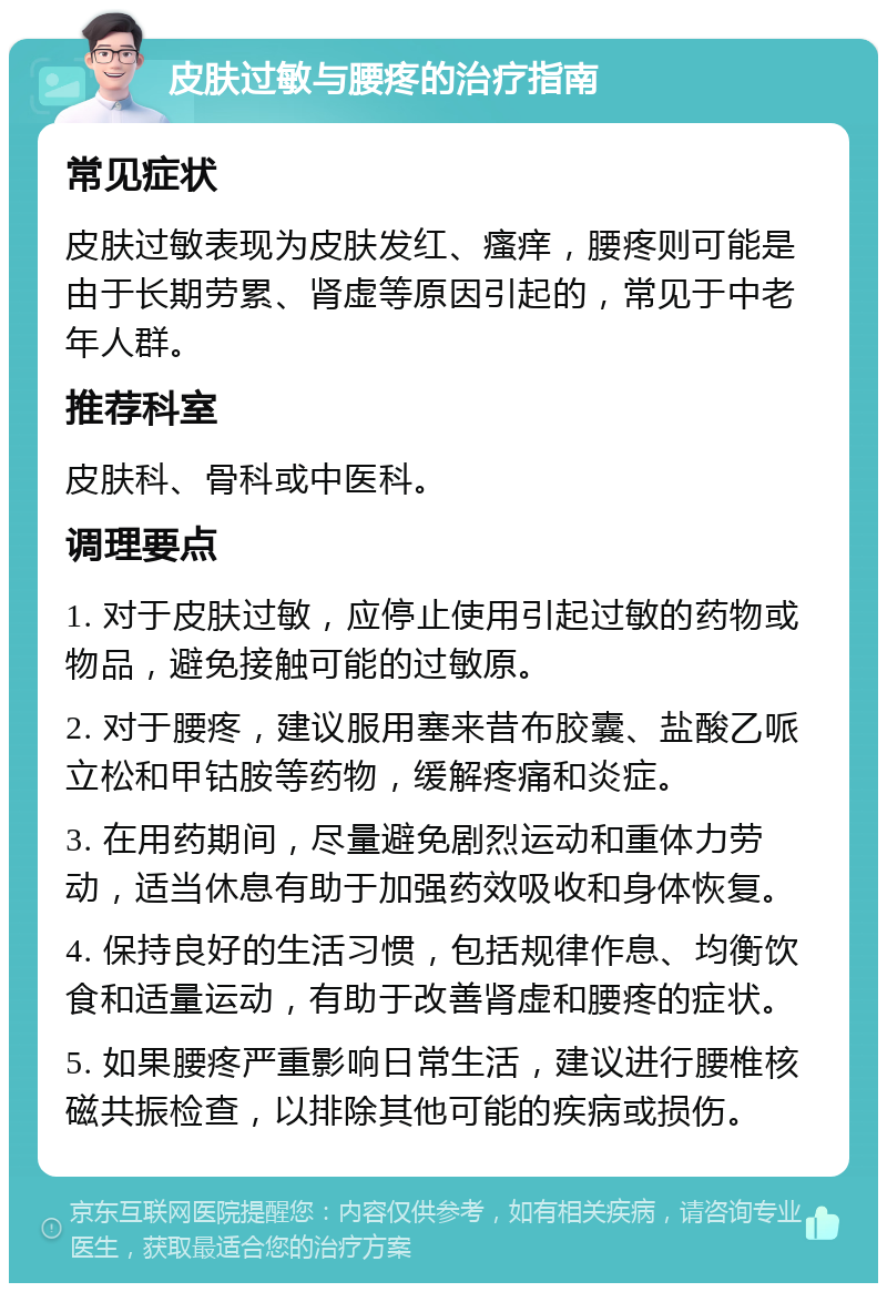 皮肤过敏与腰疼的治疗指南 常见症状 皮肤过敏表现为皮肤发红、瘙痒，腰疼则可能是由于长期劳累、肾虚等原因引起的，常见于中老年人群。 推荐科室 皮肤科、骨科或中医科。 调理要点 1. 对于皮肤过敏，应停止使用引起过敏的药物或物品，避免接触可能的过敏原。 2. 对于腰疼，建议服用塞来昔布胶囊、盐酸乙哌立松和甲钴胺等药物，缓解疼痛和炎症。 3. 在用药期间，尽量避免剧烈运动和重体力劳动，适当休息有助于加强药效吸收和身体恢复。 4. 保持良好的生活习惯，包括规律作息、均衡饮食和适量运动，有助于改善肾虚和腰疼的症状。 5. 如果腰疼严重影响日常生活，建议进行腰椎核磁共振检查，以排除其他可能的疾病或损伤。