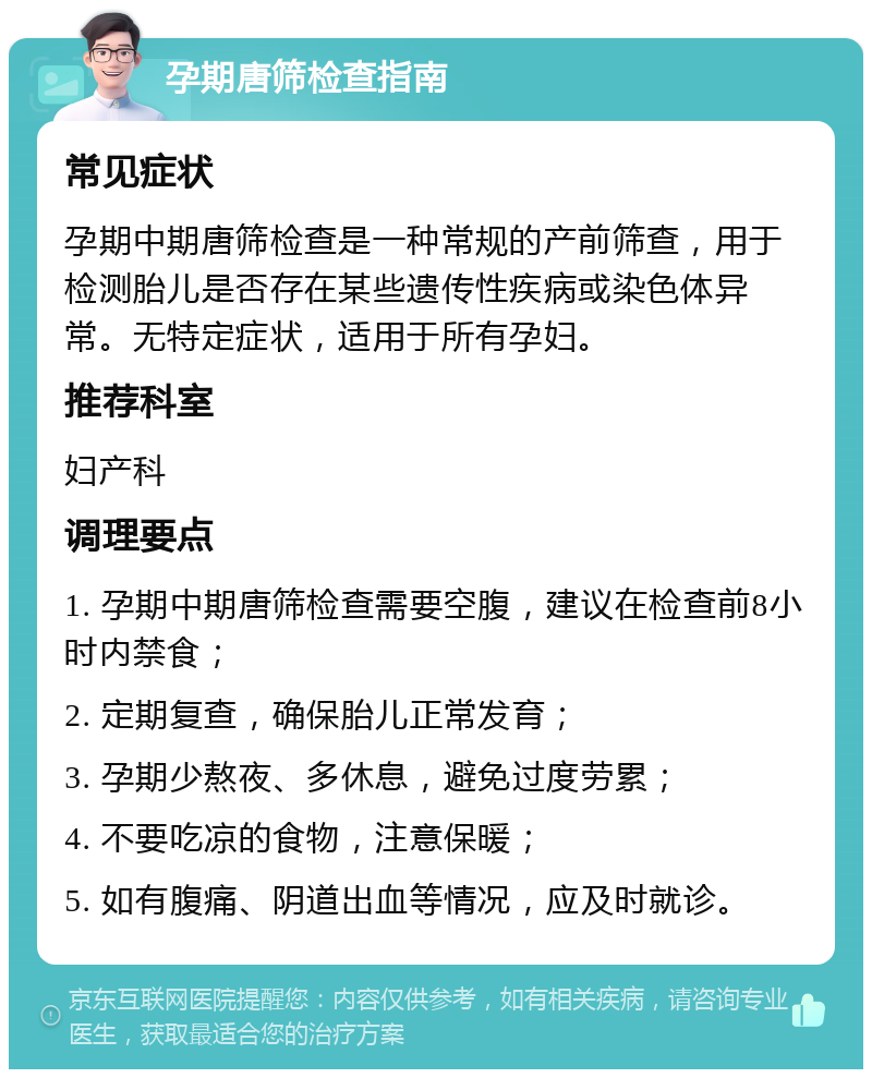 孕期唐筛检查指南 常见症状 孕期中期唐筛检查是一种常规的产前筛查，用于检测胎儿是否存在某些遗传性疾病或染色体异常。无特定症状，适用于所有孕妇。 推荐科室 妇产科 调理要点 1. 孕期中期唐筛检查需要空腹，建议在检查前8小时内禁食； 2. 定期复查，确保胎儿正常发育； 3. 孕期少熬夜、多休息，避免过度劳累； 4. 不要吃凉的食物，注意保暖； 5. 如有腹痛、阴道出血等情况，应及时就诊。