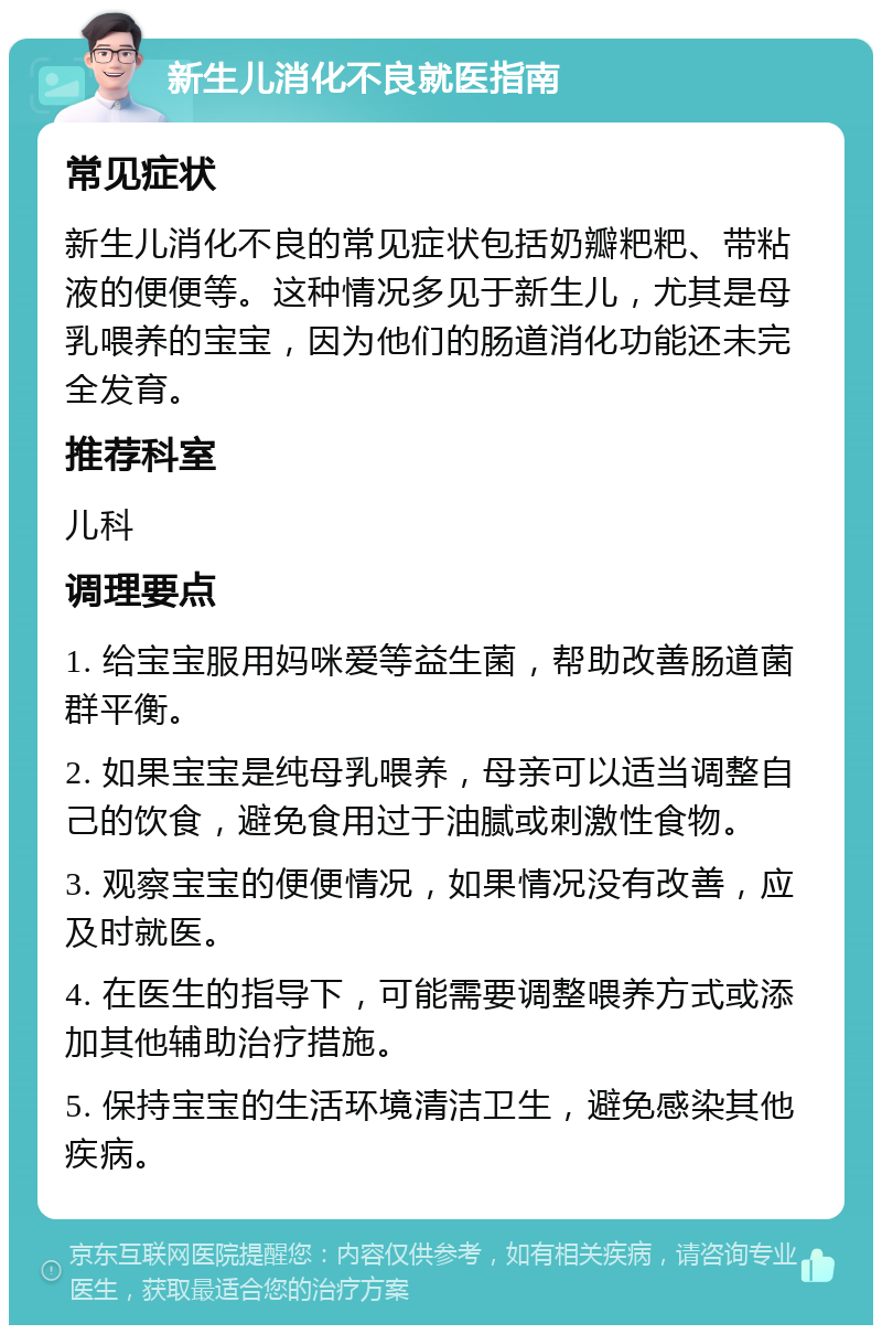 新生儿消化不良就医指南 常见症状 新生儿消化不良的常见症状包括奶瓣粑粑、带粘液的便便等。这种情况多见于新生儿，尤其是母乳喂养的宝宝，因为他们的肠道消化功能还未完全发育。 推荐科室 儿科 调理要点 1. 给宝宝服用妈咪爱等益生菌，帮助改善肠道菌群平衡。 2. 如果宝宝是纯母乳喂养，母亲可以适当调整自己的饮食，避免食用过于油腻或刺激性食物。 3. 观察宝宝的便便情况，如果情况没有改善，应及时就医。 4. 在医生的指导下，可能需要调整喂养方式或添加其他辅助治疗措施。 5. 保持宝宝的生活环境清洁卫生，避免感染其他疾病。