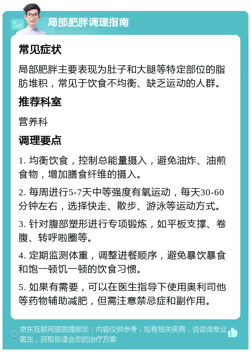 局部肥胖调理指南 常见症状 局部肥胖主要表现为肚子和大腿等特定部位的脂肪堆积，常见于饮食不均衡、缺乏运动的人群。 推荐科室 营养科 调理要点 1. 均衡饮食，控制总能量摄入，避免油炸、油煎食物，增加膳食纤维的摄入。 2. 每周进行5-7天中等强度有氧运动，每天30-60分钟左右，选择快走、散步、游泳等运动方式。 3. 针对腹部塑形进行专项锻炼，如平板支撑、卷腹、转呼啦圈等。 4. 定期监测体重，调整进餐顺序，避免暴饮暴食和饱一顿饥一顿的饮食习惯。 5. 如果有需要，可以在医生指导下使用奥利司他等药物辅助减肥，但需注意禁忌症和副作用。