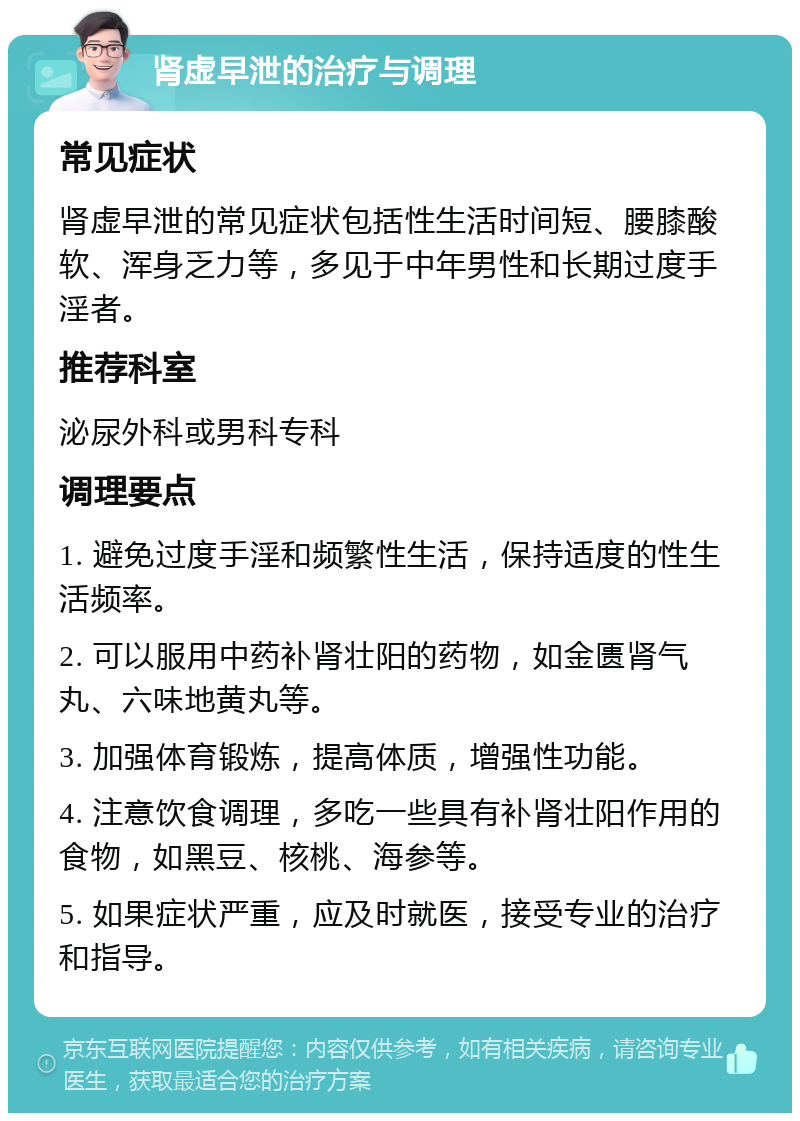 肾虚早泄的治疗与调理 常见症状 肾虚早泄的常见症状包括性生活时间短、腰膝酸软、浑身乏力等，多见于中年男性和长期过度手淫者。 推荐科室 泌尿外科或男科专科 调理要点 1. 避免过度手淫和频繁性生活，保持适度的性生活频率。 2. 可以服用中药补肾壮阳的药物，如金匮肾气丸、六味地黄丸等。 3. 加强体育锻炼，提高体质，增强性功能。 4. 注意饮食调理，多吃一些具有补肾壮阳作用的食物，如黑豆、核桃、海参等。 5. 如果症状严重，应及时就医，接受专业的治疗和指导。