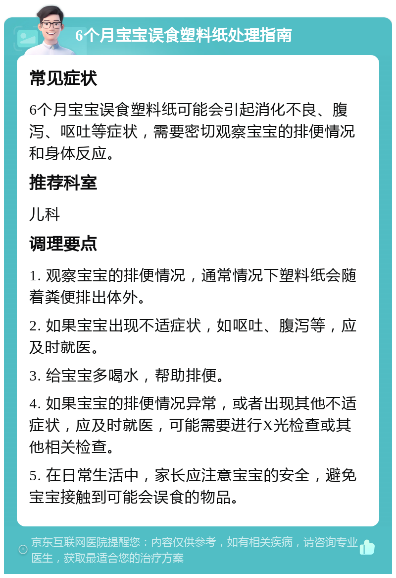 6个月宝宝误食塑料纸处理指南 常见症状 6个月宝宝误食塑料纸可能会引起消化不良、腹泻、呕吐等症状，需要密切观察宝宝的排便情况和身体反应。 推荐科室 儿科 调理要点 1. 观察宝宝的排便情况，通常情况下塑料纸会随着粪便排出体外。 2. 如果宝宝出现不适症状，如呕吐、腹泻等，应及时就医。 3. 给宝宝多喝水，帮助排便。 4. 如果宝宝的排便情况异常，或者出现其他不适症状，应及时就医，可能需要进行X光检查或其他相关检查。 5. 在日常生活中，家长应注意宝宝的安全，避免宝宝接触到可能会误食的物品。