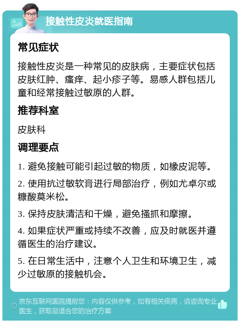 接触性皮炎就医指南 常见症状 接触性皮炎是一种常见的皮肤病，主要症状包括皮肤红肿、瘙痒、起小疹子等。易感人群包括儿童和经常接触过敏原的人群。 推荐科室 皮肤科 调理要点 1. 避免接触可能引起过敏的物质，如橡皮泥等。 2. 使用抗过敏软膏进行局部治疗，例如尤卓尔或糠酸莫米松。 3. 保持皮肤清洁和干燥，避免搔抓和摩擦。 4. 如果症状严重或持续不改善，应及时就医并遵循医生的治疗建议。 5. 在日常生活中，注意个人卫生和环境卫生，减少过敏原的接触机会。