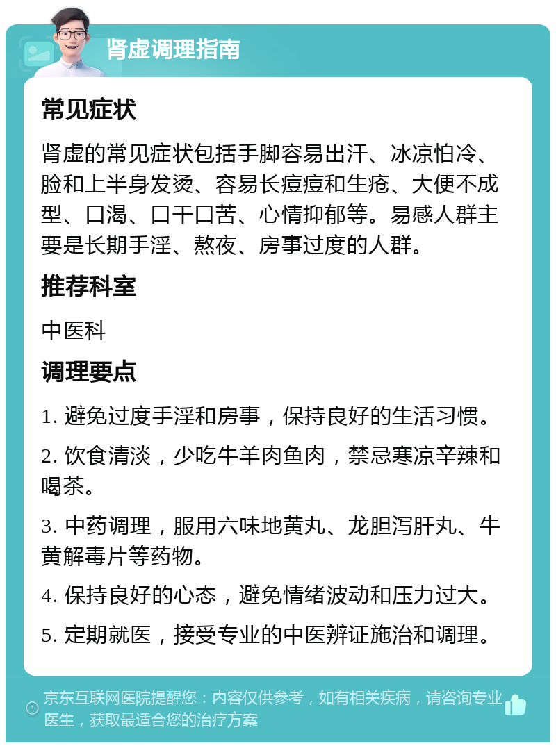 肾虚调理指南 常见症状 肾虚的常见症状包括手脚容易出汗、冰凉怕冷、脸和上半身发烫、容易长痘痘和生疮、大便不成型、口渴、口干口苦、心情抑郁等。易感人群主要是长期手淫、熬夜、房事过度的人群。 推荐科室 中医科 调理要点 1. 避免过度手淫和房事，保持良好的生活习惯。 2. 饮食清淡，少吃牛羊肉鱼肉，禁忌寒凉辛辣和喝茶。 3. 中药调理，服用六味地黄丸、龙胆泻肝丸、牛黄解毒片等药物。 4. 保持良好的心态，避免情绪波动和压力过大。 5. 定期就医，接受专业的中医辨证施治和调理。