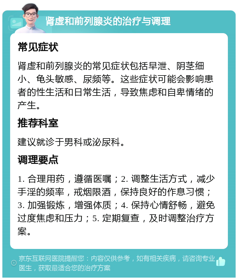 肾虚和前列腺炎的治疗与调理 常见症状 肾虚和前列腺炎的常见症状包括早泄、阴茎细小、龟头敏感、尿频等。这些症状可能会影响患者的性生活和日常生活，导致焦虑和自卑情绪的产生。 推荐科室 建议就诊于男科或泌尿科。 调理要点 1. 合理用药，遵循医嘱；2. 调整生活方式，减少手淫的频率，戒烟限酒，保持良好的作息习惯；3. 加强锻炼，增强体质；4. 保持心情舒畅，避免过度焦虑和压力；5. 定期复查，及时调整治疗方案。