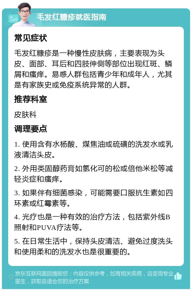 毛发红糠疹就医指南 常见症状 毛发红糠疹是一种慢性皮肤病，主要表现为头皮、面部、耳后和四肢伸侧等部位出现红斑、鳞屑和瘙痒。易感人群包括青少年和成年人，尤其是有家族史或免疫系统异常的人群。 推荐科室 皮肤科 调理要点 1. 使用含有水杨酸、煤焦油或硫磺的洗发水或乳液清洁头皮。 2. 外用类固醇药膏如氢化可的松或倍他米松等减轻炎症和瘙痒。 3. 如果伴有细菌感染，可能需要口服抗生素如四环素或红霉素等。 4. 光疗也是一种有效的治疗方法，包括紫外线B照射和PUVA疗法等。 5. 在日常生活中，保持头皮清洁、避免过度洗头和使用柔和的洗发水也是很重要的。