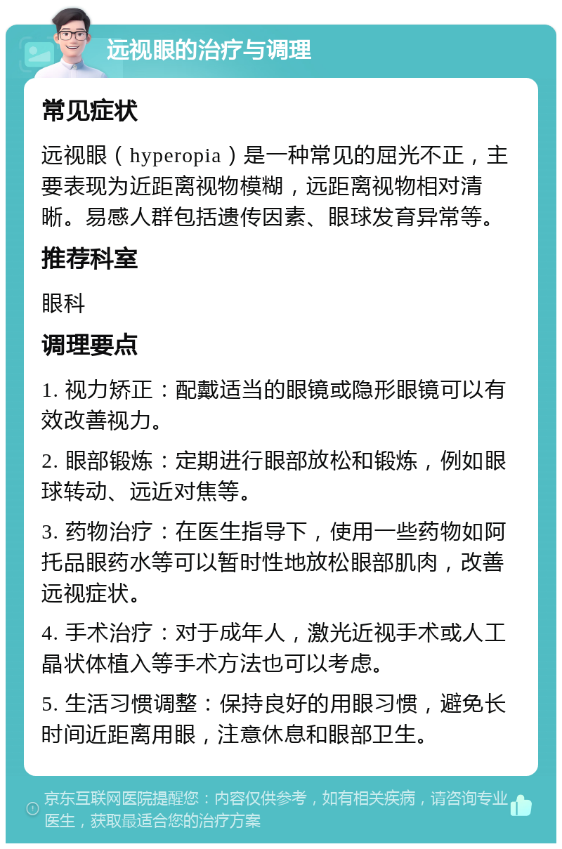 远视眼的治疗与调理 常见症状 远视眼（hyperopia）是一种常见的屈光不正，主要表现为近距离视物模糊，远距离视物相对清晰。易感人群包括遗传因素、眼球发育异常等。 推荐科室 眼科 调理要点 1. 视力矫正：配戴适当的眼镜或隐形眼镜可以有效改善视力。 2. 眼部锻炼：定期进行眼部放松和锻炼，例如眼球转动、远近对焦等。 3. 药物治疗：在医生指导下，使用一些药物如阿托品眼药水等可以暂时性地放松眼部肌肉，改善远视症状。 4. 手术治疗：对于成年人，激光近视手术或人工晶状体植入等手术方法也可以考虑。 5. 生活习惯调整：保持良好的用眼习惯，避免长时间近距离用眼，注意休息和眼部卫生。