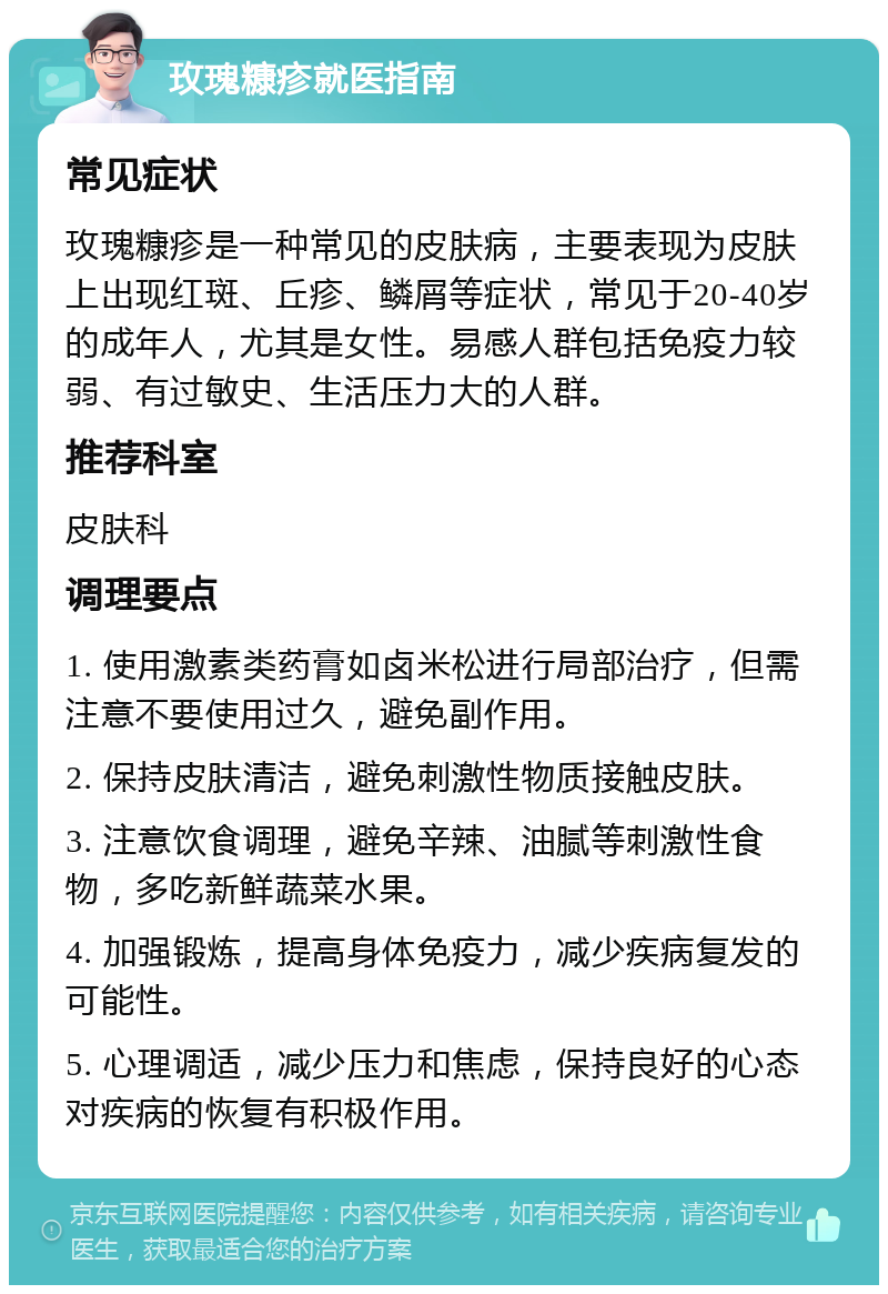 玫瑰糠疹就医指南 常见症状 玫瑰糠疹是一种常见的皮肤病，主要表现为皮肤上出现红斑、丘疹、鳞屑等症状，常见于20-40岁的成年人，尤其是女性。易感人群包括免疫力较弱、有过敏史、生活压力大的人群。 推荐科室 皮肤科 调理要点 1. 使用激素类药膏如卤米松进行局部治疗，但需注意不要使用过久，避免副作用。 2. 保持皮肤清洁，避免刺激性物质接触皮肤。 3. 注意饮食调理，避免辛辣、油腻等刺激性食物，多吃新鲜蔬菜水果。 4. 加强锻炼，提高身体免疫力，减少疾病复发的可能性。 5. 心理调适，减少压力和焦虑，保持良好的心态对疾病的恢复有积极作用。