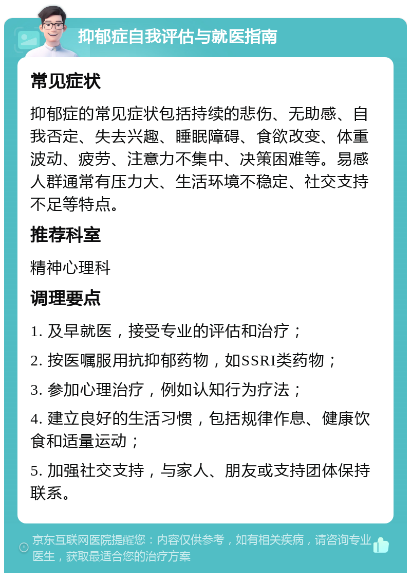 抑郁症自我评估与就医指南 常见症状 抑郁症的常见症状包括持续的悲伤、无助感、自我否定、失去兴趣、睡眠障碍、食欲改变、体重波动、疲劳、注意力不集中、决策困难等。易感人群通常有压力大、生活环境不稳定、社交支持不足等特点。 推荐科室 精神心理科 调理要点 1. 及早就医，接受专业的评估和治疗； 2. 按医嘱服用抗抑郁药物，如SSRI类药物； 3. 参加心理治疗，例如认知行为疗法； 4. 建立良好的生活习惯，包括规律作息、健康饮食和适量运动； 5. 加强社交支持，与家人、朋友或支持团体保持联系。