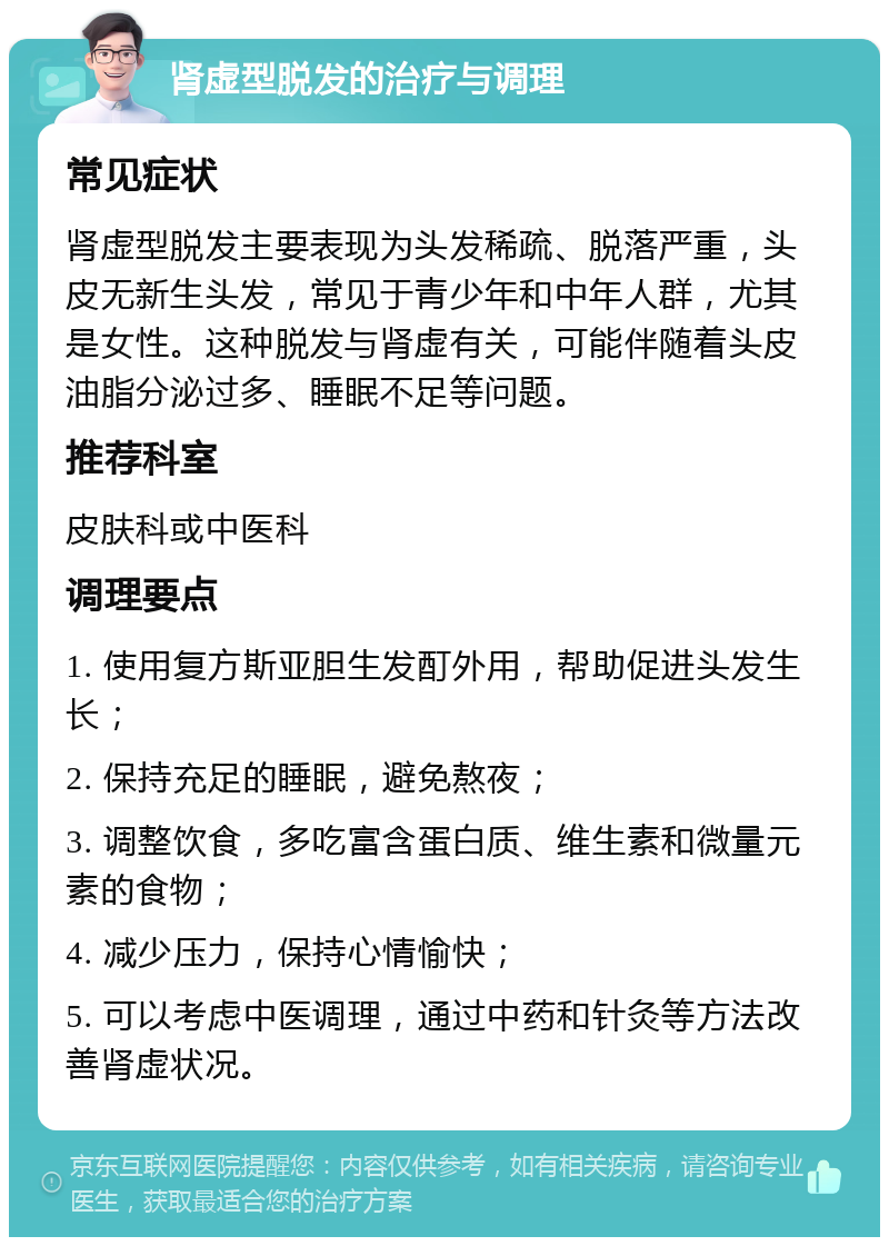 肾虚型脱发的治疗与调理 常见症状 肾虚型脱发主要表现为头发稀疏、脱落严重，头皮无新生头发，常见于青少年和中年人群，尤其是女性。这种脱发与肾虚有关，可能伴随着头皮油脂分泌过多、睡眠不足等问题。 推荐科室 皮肤科或中医科 调理要点 1. 使用复方斯亚胆生发酊外用，帮助促进头发生长； 2. 保持充足的睡眠，避免熬夜； 3. 调整饮食，多吃富含蛋白质、维生素和微量元素的食物； 4. 减少压力，保持心情愉快； 5. 可以考虑中医调理，通过中药和针灸等方法改善肾虚状况。