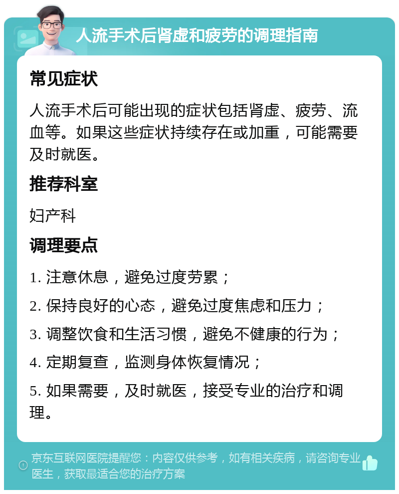 人流手术后肾虚和疲劳的调理指南 常见症状 人流手术后可能出现的症状包括肾虚、疲劳、流血等。如果这些症状持续存在或加重，可能需要及时就医。 推荐科室 妇产科 调理要点 1. 注意休息，避免过度劳累； 2. 保持良好的心态，避免过度焦虑和压力； 3. 调整饮食和生活习惯，避免不健康的行为； 4. 定期复查，监测身体恢复情况； 5. 如果需要，及时就医，接受专业的治疗和调理。