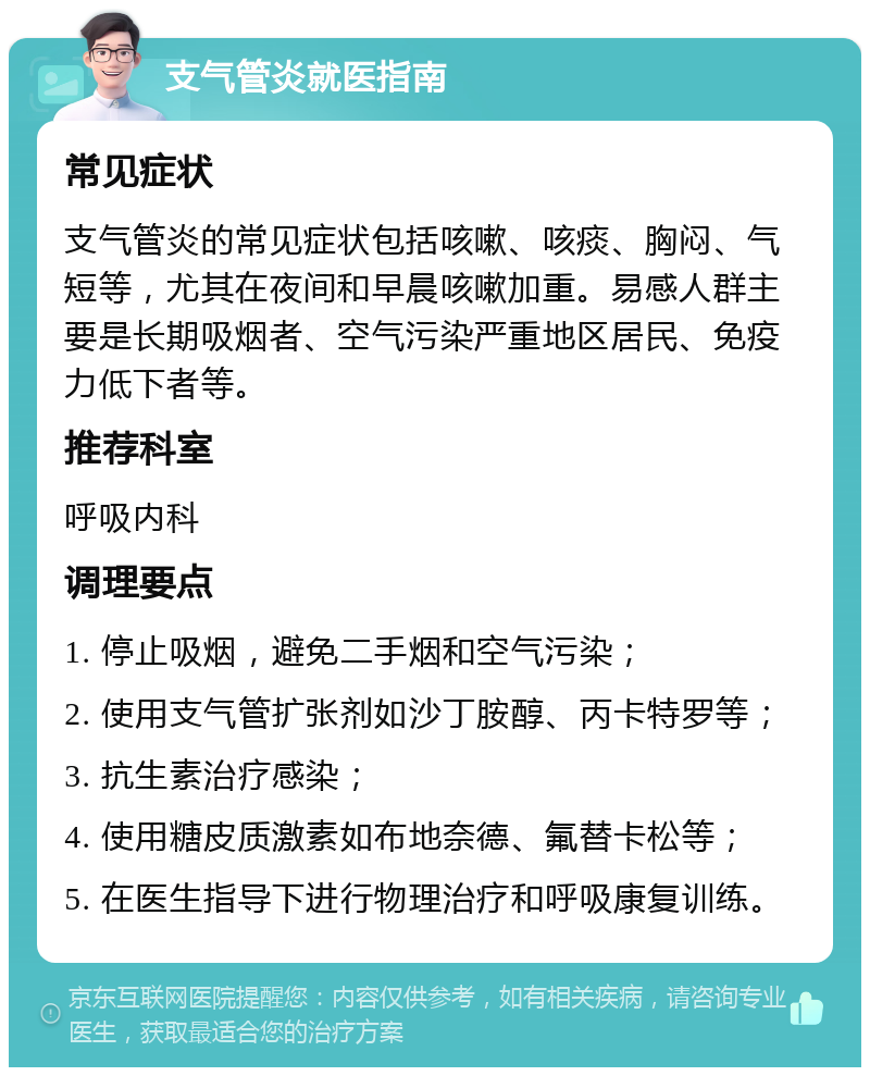 支气管炎就医指南 常见症状 支气管炎的常见症状包括咳嗽、咳痰、胸闷、气短等，尤其在夜间和早晨咳嗽加重。易感人群主要是长期吸烟者、空气污染严重地区居民、免疫力低下者等。 推荐科室 呼吸内科 调理要点 1. 停止吸烟，避免二手烟和空气污染； 2. 使用支气管扩张剂如沙丁胺醇、丙卡特罗等； 3. 抗生素治疗感染； 4. 使用糖皮质激素如布地奈德、氟替卡松等； 5. 在医生指导下进行物理治疗和呼吸康复训练。