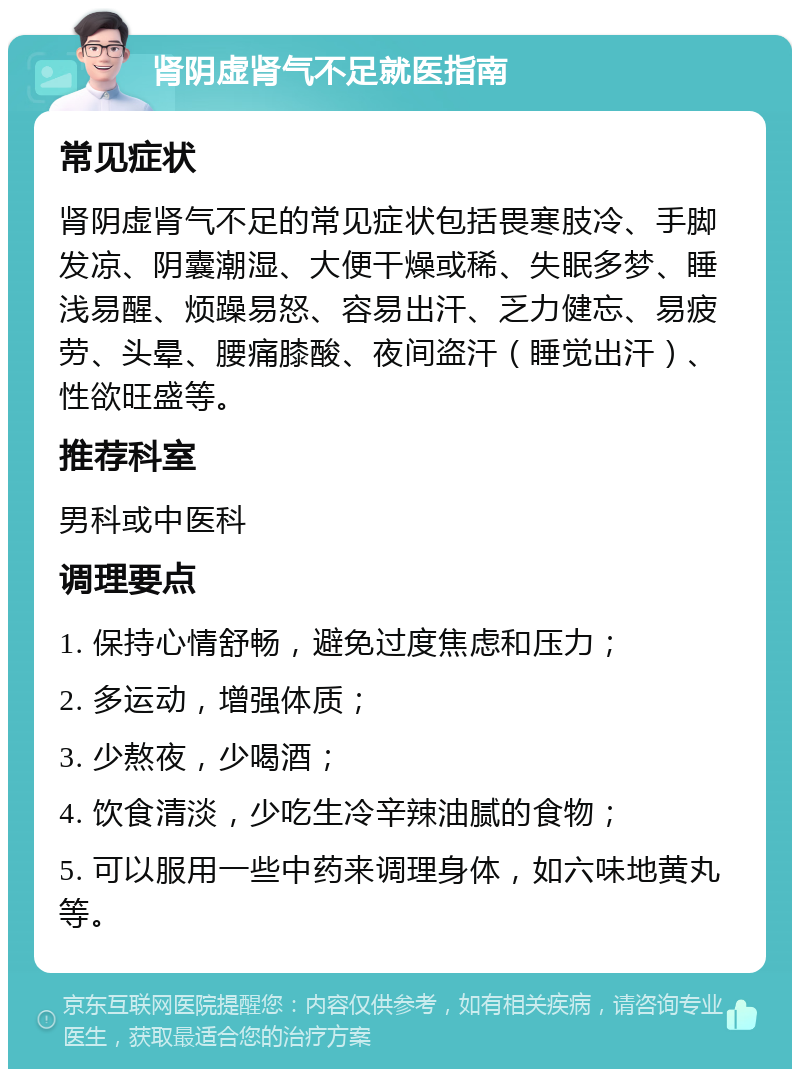 肾阴虚肾气不足就医指南 常见症状 肾阴虚肾气不足的常见症状包括畏寒肢冷、手脚发凉、阴囊潮湿、大便干燥或稀、失眠多梦、睡浅易醒、烦躁易怒、容易出汗、乏力健忘、易疲劳、头晕、腰痛膝酸、夜间盗汗（睡觉出汗）、性欲旺盛等。 推荐科室 男科或中医科 调理要点 1. 保持心情舒畅，避免过度焦虑和压力； 2. 多运动，增强体质； 3. 少熬夜，少喝酒； 4. 饮食清淡，少吃生冷辛辣油腻的食物； 5. 可以服用一些中药来调理身体，如六味地黄丸等。