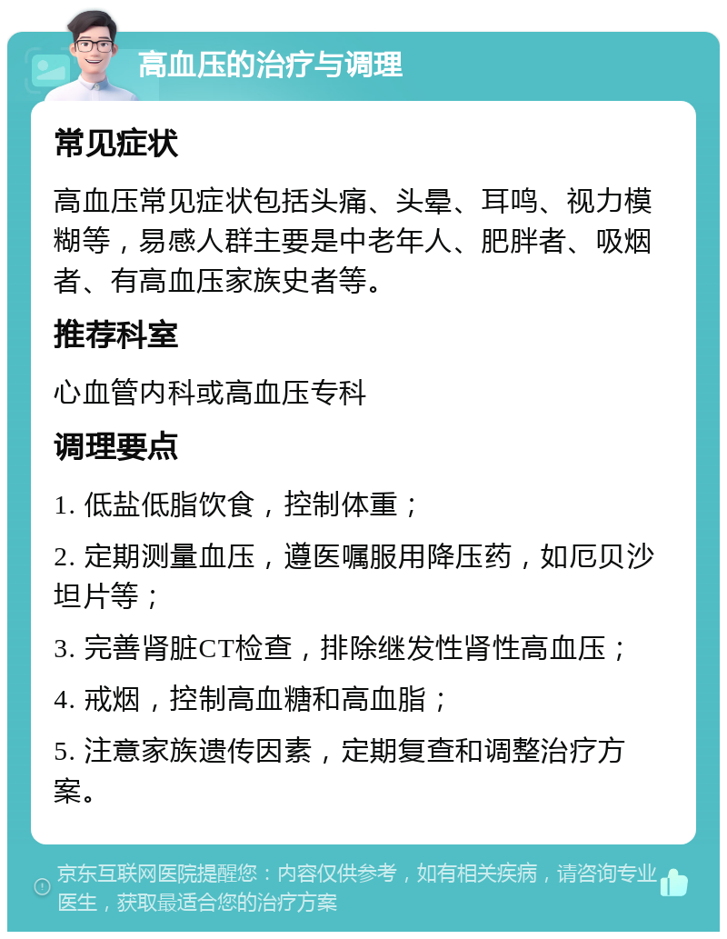 高血压的治疗与调理 常见症状 高血压常见症状包括头痛、头晕、耳鸣、视力模糊等，易感人群主要是中老年人、肥胖者、吸烟者、有高血压家族史者等。 推荐科室 心血管内科或高血压专科 调理要点 1. 低盐低脂饮食，控制体重； 2. 定期测量血压，遵医嘱服用降压药，如厄贝沙坦片等； 3. 完善肾脏CT检查，排除继发性肾性高血压； 4. 戒烟，控制高血糖和高血脂； 5. 注意家族遗传因素，定期复查和调整治疗方案。