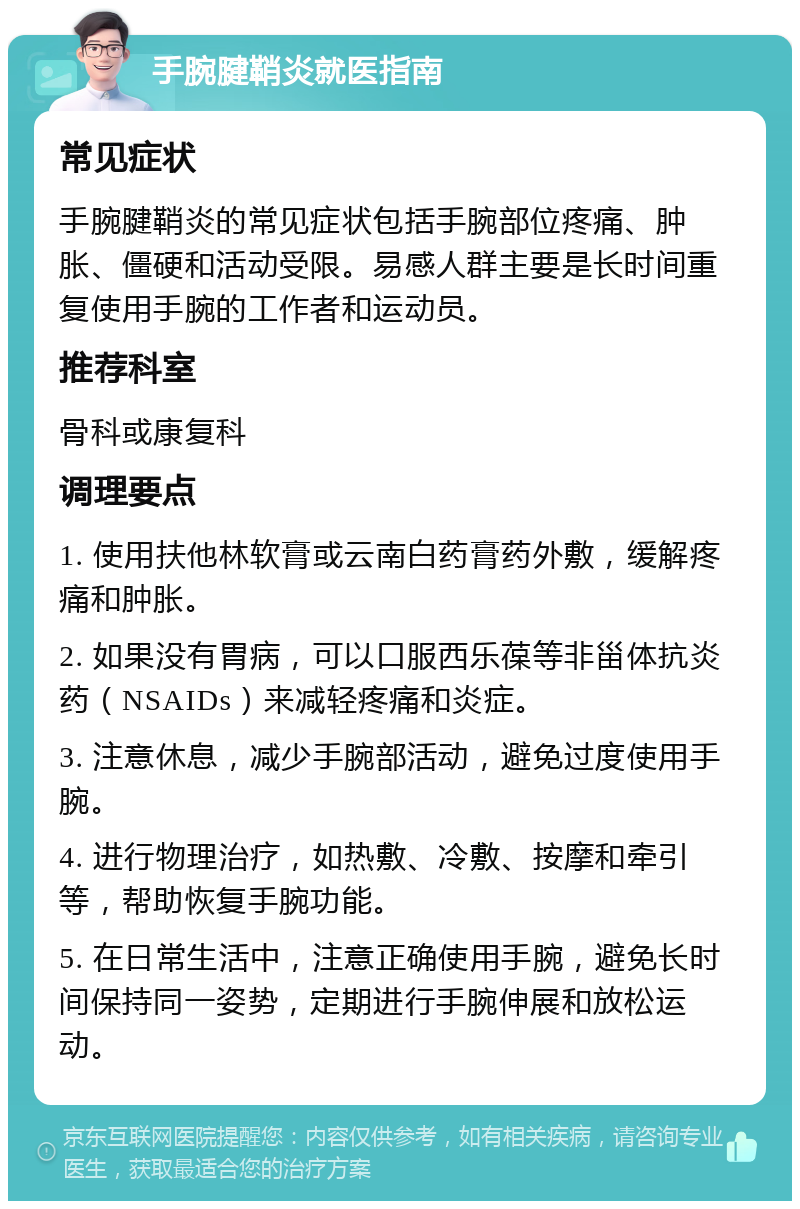 手腕腱鞘炎就医指南 常见症状 手腕腱鞘炎的常见症状包括手腕部位疼痛、肿胀、僵硬和活动受限。易感人群主要是长时间重复使用手腕的工作者和运动员。 推荐科室 骨科或康复科 调理要点 1. 使用扶他林软膏或云南白药膏药外敷，缓解疼痛和肿胀。 2. 如果没有胃病，可以口服西乐葆等非甾体抗炎药（NSAIDs）来减轻疼痛和炎症。 3. 注意休息，减少手腕部活动，避免过度使用手腕。 4. 进行物理治疗，如热敷、冷敷、按摩和牵引等，帮助恢复手腕功能。 5. 在日常生活中，注意正确使用手腕，避免长时间保持同一姿势，定期进行手腕伸展和放松运动。