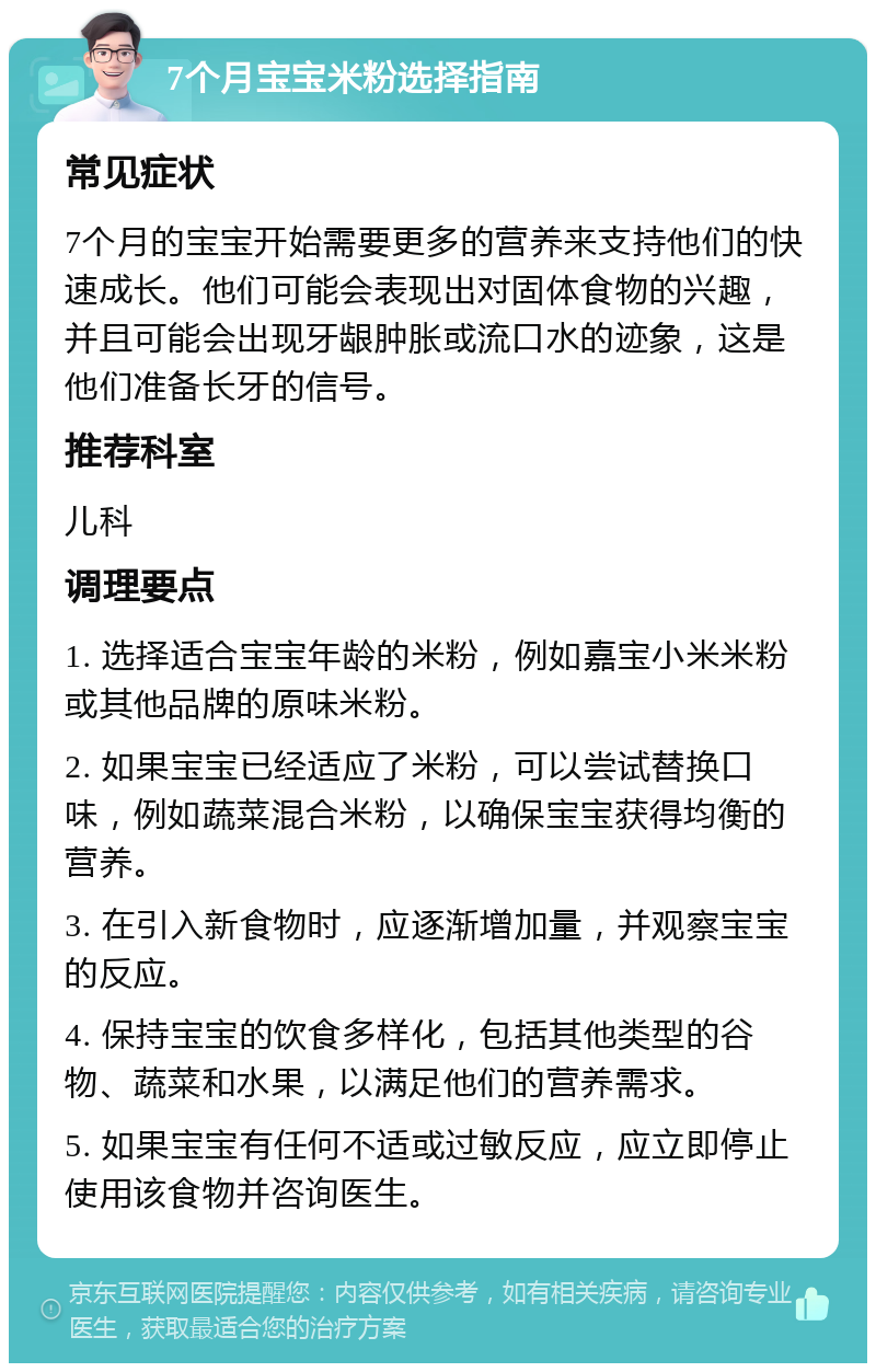 7个月宝宝米粉选择指南 常见症状 7个月的宝宝开始需要更多的营养来支持他们的快速成长。他们可能会表现出对固体食物的兴趣，并且可能会出现牙龈肿胀或流口水的迹象，这是他们准备长牙的信号。 推荐科室 儿科 调理要点 1. 选择适合宝宝年龄的米粉，例如嘉宝小米米粉或其他品牌的原味米粉。 2. 如果宝宝已经适应了米粉，可以尝试替换口味，例如蔬菜混合米粉，以确保宝宝获得均衡的营养。 3. 在引入新食物时，应逐渐增加量，并观察宝宝的反应。 4. 保持宝宝的饮食多样化，包括其他类型的谷物、蔬菜和水果，以满足他们的营养需求。 5. 如果宝宝有任何不适或过敏反应，应立即停止使用该食物并咨询医生。