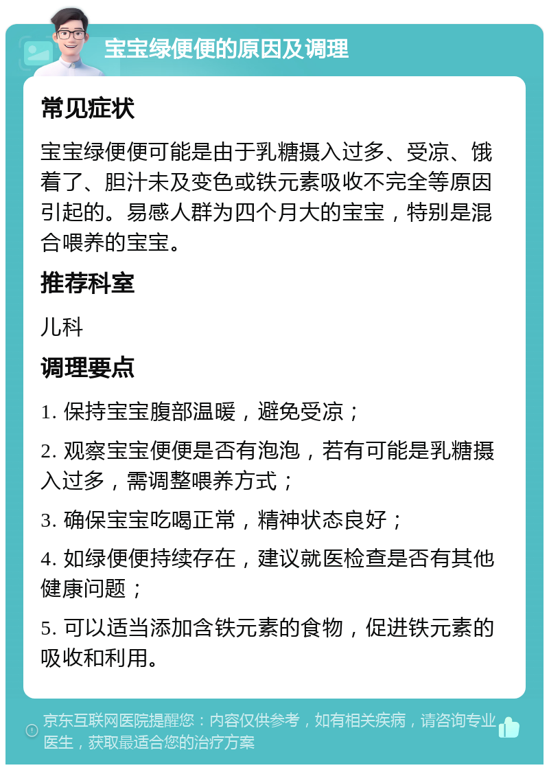 宝宝绿便便的原因及调理 常见症状 宝宝绿便便可能是由于乳糖摄入过多、受凉、饿着了、胆汁未及变色或铁元素吸收不完全等原因引起的。易感人群为四个月大的宝宝，特别是混合喂养的宝宝。 推荐科室 儿科 调理要点 1. 保持宝宝腹部温暖，避免受凉； 2. 观察宝宝便便是否有泡泡，若有可能是乳糖摄入过多，需调整喂养方式； 3. 确保宝宝吃喝正常，精神状态良好； 4. 如绿便便持续存在，建议就医检查是否有其他健康问题； 5. 可以适当添加含铁元素的食物，促进铁元素的吸收和利用。